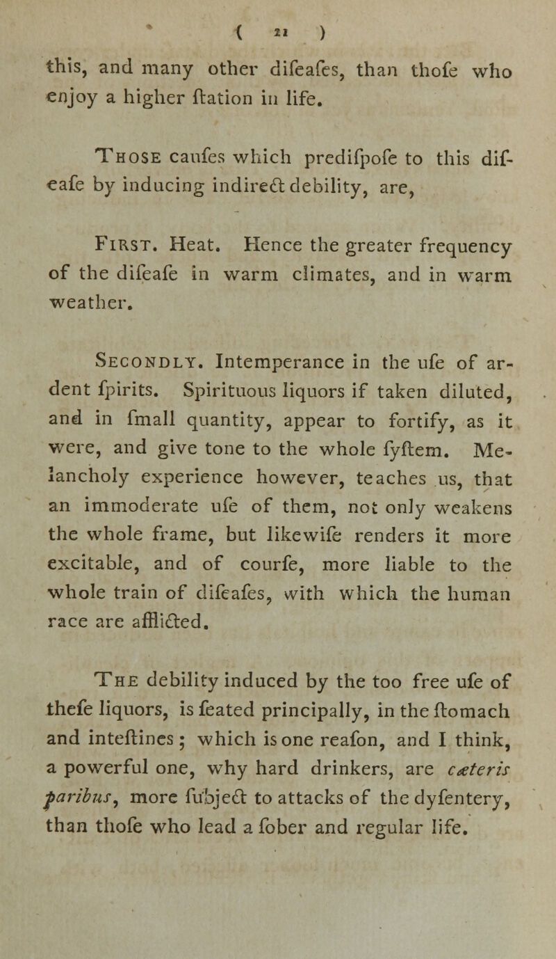 < ■■ ) this, and many other difeafes, than thofe who enjoy a higher (ration in life. Those caufes which predifpofe to this dif- eafe by inducing indirect debility, are, First. Heat. Hence the greater frequency of the difeafe in warm climates, and in warm weather. Secondly. Intemperance in the ufe of ar- dent fpirits. Spirituous liquors if taken diluted, and in fmall quantity, appear to fortify, as it were, and give tone to the whole fyftem. Me- lancholy experience however, teaches us, that an immoderate ufe of them, not only weakens the whole frame, but likewife renders it more excitable, and of courfe, more liable to the whole train of difeafes, with which the human race are affli&ed. The debility induced by the too free ufe of thefe liquors, is feated principally, in the ftomach and interlines; which is one reafon, and I think, a powerful one, why hard drinkers, are ceteris paribus, more ftfbjett to attacks of the dyfentery, than thofe who lead a fober and regular life.