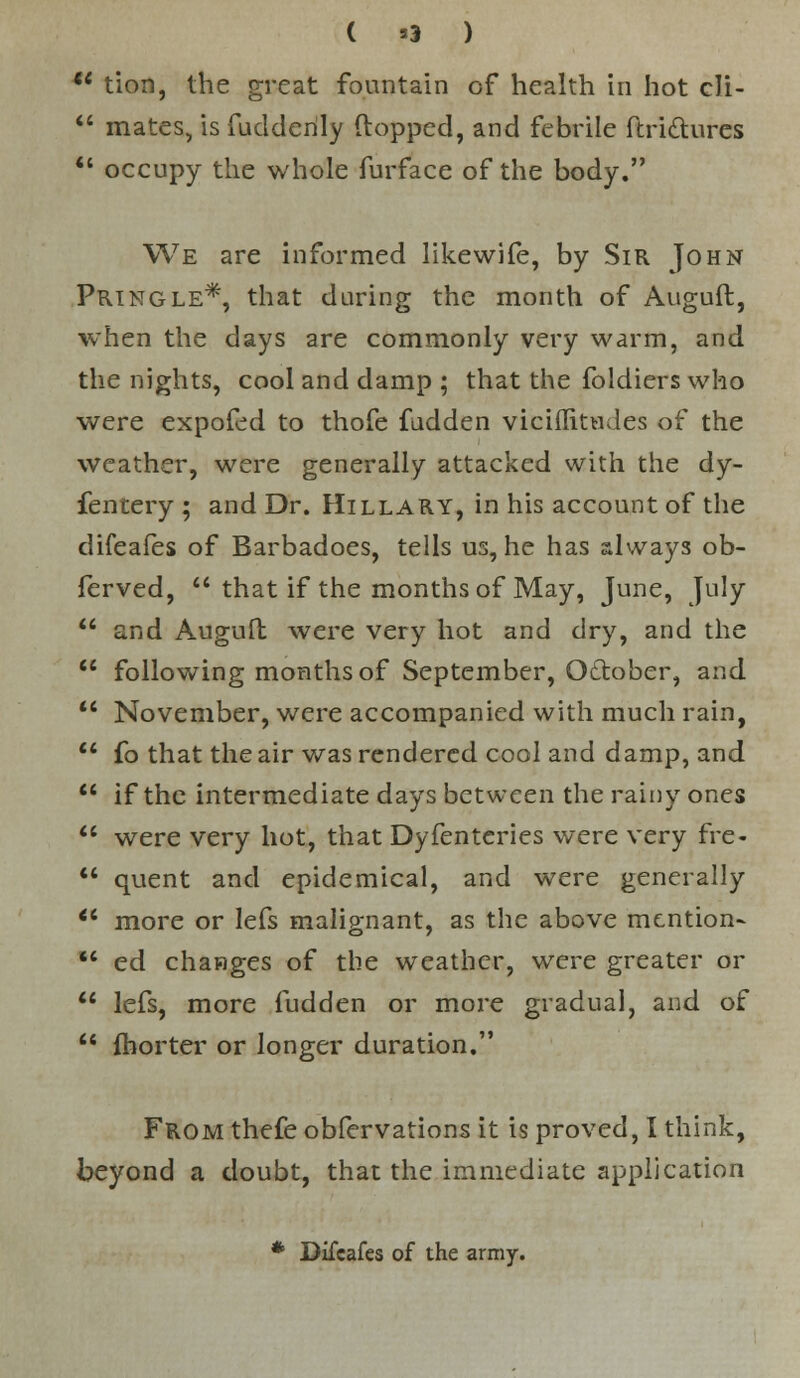 ( *3 ) u tion, the great fountain of health in hot cli-  mates, isfudderily (lopped, and febrile ftri&ures  occupy the whole furface of the body. We are informed likewife, by Sir John Pringle*, that during the month of Auguft, when the days are commonly very warm, and the nights, cool and damp ; that the foldiers who were expofed to thofe fadden viciflitudes of the weather, were generally attacked with the dy- fentery ; and Dr. Hillary, in his account of the difeafes of Barbadoes, tells us, he has always ob- ferved,  that if the months of May, June, July  and Auguft were very hot and dry, and the  following months of September, O&ober, and  November, were accompanied with much rain,  fo that the air was rendered cool and damp, and  if the intermediate days between the rainy ones  were very hot, that Dyfentcries were very fre-  quent and epidemical, and were generally Ci more or lefs malignant, as the above mention-  ed changes of the weather, were greater or  lefs, more fudden or more gradual, and of  fhorter or longer duration. From thefe obfervations it is proved, I think, beyond a doubt, that the immediate application * Difeafes of the army.