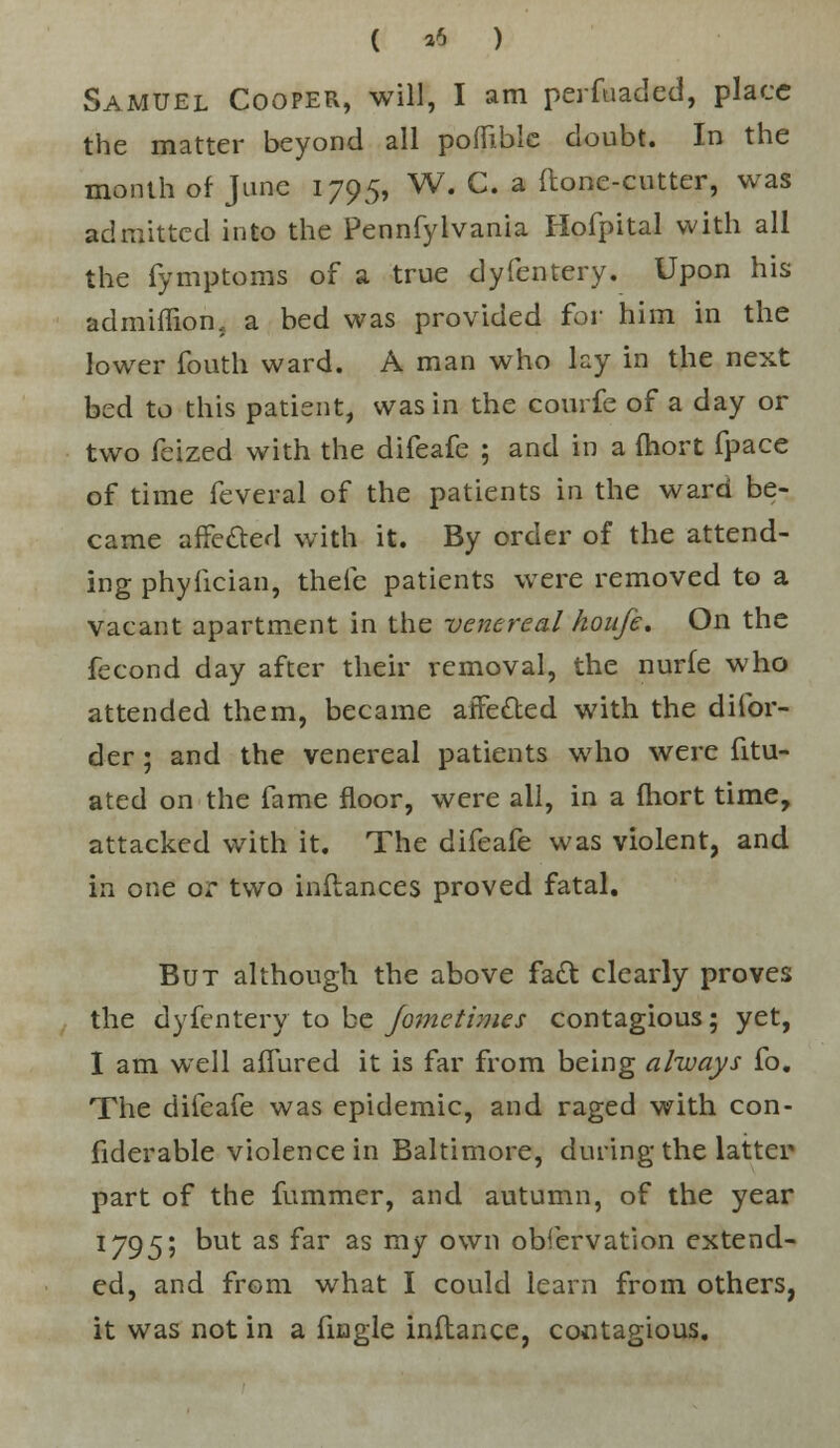 ( *5 ) Samuel Cooper, will, I am perfuaded, place the matter beyond all poffible doubt. In the month of June 1795, W. C. a ftonc-cutter, was admitted into the Pennfylvania Hofpital with all the fymptoms of a true dyfentery. Upon his admiflion, a bed was provided for him in the lower fouth ward. A man who lay in the next bed to this patient, was in the courfe of a day or two feized with the difeafe ; and in a fhort fpace of time feveral of the patients in the ward be- came affetted with it. By order of the attend- ing phyiician, thefe patients were removed to a vacant apartment in the venereal houfe. On the fecond day after their removal, the nurfe who attended them, became affe&ed with the difor- der; and the venereal patients who were fitu- ated on the fame floor, were all, in a fhort time, attacked with it. The difeafe was violent, and in one or two inflances proved fatal. But although the above fact clearly proves the dyfentery to be fometimes contagious; yet, I am well aflured it is far from being always fo. The difeafe was epidemic, and raged with con- fiderable violence in Baltimore, during the latter part of the fummer, and autumn, of the year 1795; but as far as my own observation extend- ed, and from what I could learn from others, it was not in a fingle inftance, contagious.