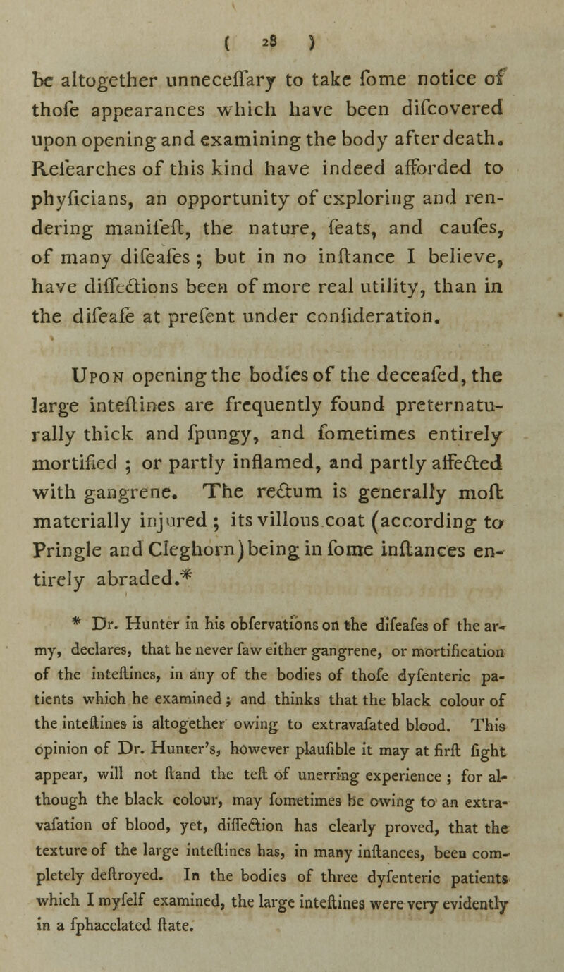 ( 23 ) be altogether unneceflary to take fome notice of thofe appearances which have been difcovered upon opening and examining the body after death. Relearches of this kind have indeed afforded to phyficians, an opportunity of exploring and ren- dering manifeft, the nature, feats, and caufes, of many difeafes ; but in no inftance I believe, have difTcttions been of more real utility, than in the difeafe at prefent under confideration. Upon opening the bodies of the deceafed,the large inteftines are frequently found preternatu- rally thick and fpungy, and fometimes entirely mortified ; or partly inflamed, and partly affe&ed with gangrene. The rectum is generally moft materially injured ; its villous coat (according to- Pringle and Cleghorn) being in fome inftances en- tirely abraded.* * Dr. Hunter in his obfervatibns on the difeafes of the ar- my, declares, that he never faw either gangrene, or mortification of the inteftines, in any of the bodies of thofe dyfenteric pa- tients which he examined ; and thinks that the black colour of the inteftines is altogether owing to extravafated blood. This opinion of Dr. Hunter's, however plaufible it may at firft fight appear, will not ftand the teft of unerring experience ; for al- though the black colour, may fometimes be owing to an extra- vafation of blood, yet, diffe&ion has clearly proved, that the texture of the large inteftines has, in many inftances, been com- pletely deftroyed. In the bodies of three dyfenteric patients which I myfelf examined, the large inteftines were very evidently in a fphacelated ft ate.