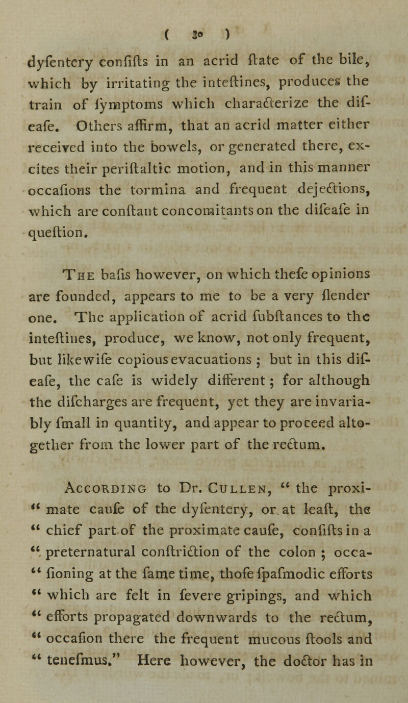 ( 3* ) dyfentery confifts in an acrid ftate of the bile, which by irritating the iiiteftines, produces the train of fymptoms which characterize the dif- eafe. Others affirm, that an acrid matter either received into the bowels, or generated there, ex- cites their periftaltic motion, and in this manner occafions the tormina and frequent dejections, which are conftant concomitants on the difeafe in que ft ion. The bafis however, on which thefe opinions are founded, appears to me to be a very {lender one. The application of acrid fubftances to the interlines, produce, we know, not only frequent, but like wife copious evacuations ; but in this dif- eafe, the cafe is widely different; for although the difcharges are frequent, yet they are invaria- bly fmall in quantity, and appear to proceed alto- gether from the lower part of the rectum. According to Dr. Cullen,  the proxi-  mate caufe of the dyfentery, or at leaft, the  chief part of the proximate caufe, confifts in a  preternatural conftriction of the colon ; occa-  fioning at the fame time, thofefpafmodic efforts  which are felt in fevere gripings, and which  efforts propagated downwards to the rectum,  occafion there the frequent mucous ftools and  tenefmus. Here however, the doctor has in