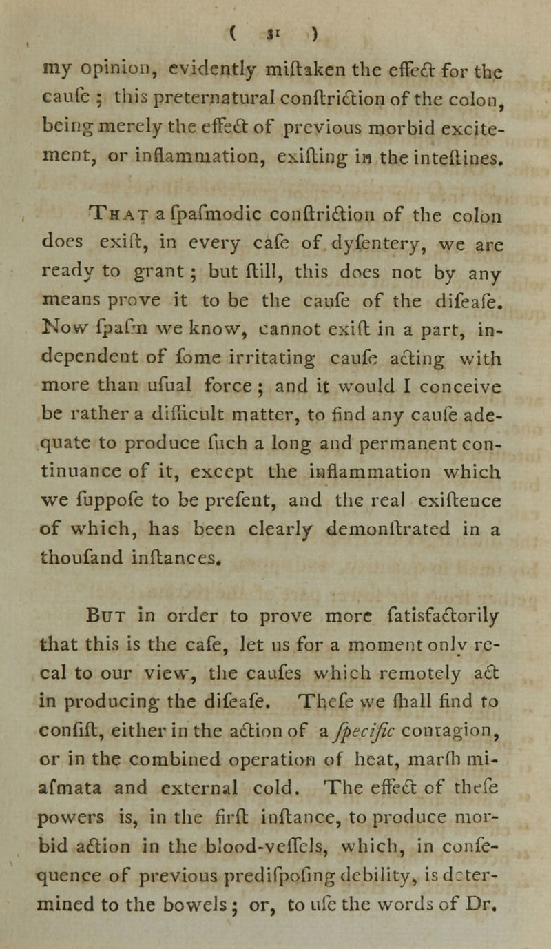 ( $1 ) my opinion, evidently miftaken the effect for the caufe ; this preternatural conftrittion of the colon, being merely the effe,£ of previous morbid excite- ment, or inflammation, exifting ia the inteflines. That afpafmodic conftri&ion of the colon does exift, in every cafe of dyfentery, we are ready to grant; but ftill, this does not by any means prove it to be the caufe of the difeafe. Now fpafn we know, cannot exift in a part, in- dependent of fome irritating caufe a£ting with more than ufual force ; and it would I conceive be rather a difficult matter, to find any caufe ade- quate to produce fuch a long and permanent con- tinuance of it, except the inflammation which we fuppofe to be prefent, and the real exiftence of which, has been clearly demonstrated in a thoufand inftances. But in order to prove more fatisfa£torily that this is the cafe, let us for a moment only re- cal to our view, the caufes which remotely a£t in producing the difeafe. Thcfe we (hall find to confift, either in the a£tion of a fpecific contagion, or in the combined operation of heat, marfli mi- afmata and external cold. The effect of thefe powers is, in the firfl infbance, to produce mor- bid aftion in the blood-veffels, which, in confe- quence of previous predifpofing debility, is deter- mined to the bowels ; or, to uie the words of Dr.