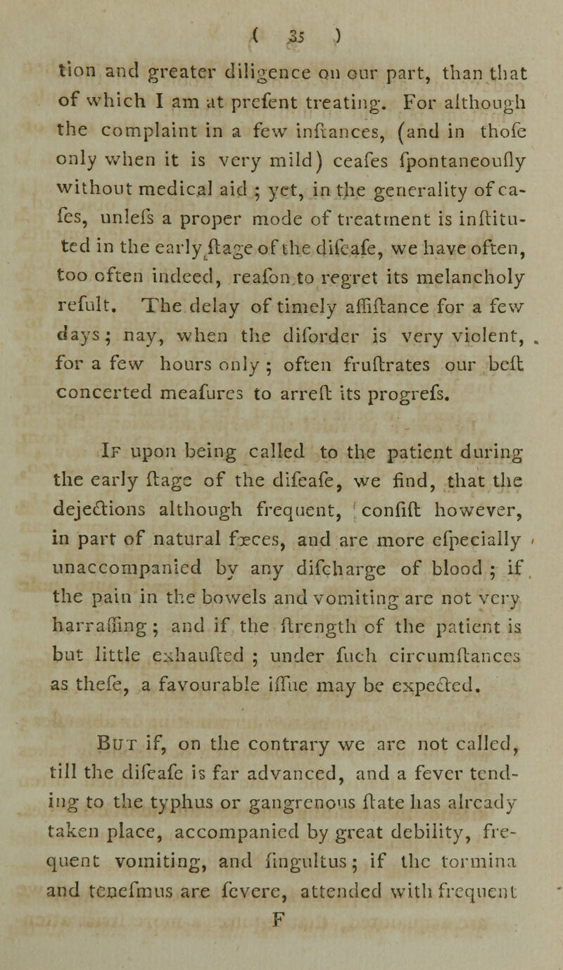 tion and greater diligence on our part, than that of which I am at prefent treating. For although the complaint in a few inftances, (and in thofe only when it is very mild) ceafes fpontaneoufly without medical aid ; yet, in the generality of ca- fes, unlefs a proper mode of treatment is inflitu- ted in the early ftage of the difeafe, we have often, too often indeed, reafon to regret its melancholy refult. The delay of timely affiflance for a few days; nay, when the diforder is very violent, for a few hours only ; often fruftrates our belt concerted meafurcs to arreft its progrefs. If upon being called to the patient during the early ftage of the difeafe, we find, that the dejections although frequent, ;. confift however, in part of natural feces, and are more efpecially unaccompanied by any difcharge of blood ; if the pain in the bowels and vomiting are not very harralfing ; and if the ftrength of the patient is but little exhaufced ; under fuch circumllanccs as thefe, a favourable iflUe may be expected. But if, on the contrary we arc not called, till the difeafe is far advanced, and a fever tend- ing to the typhus or gangrenous Mate has already taken place, accompanied by great debility, fre- quent vomiting, and fingultus; if the tormina and tenefmus are feverc, attended with frequent F