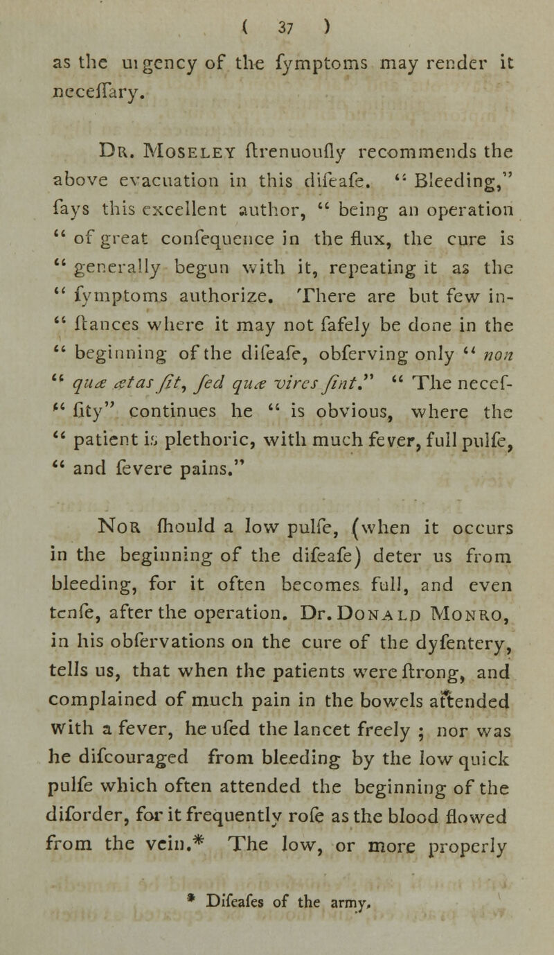 as the uigency of the fymptoms may render it neceffary. Dr. Moseley flrenuoufly recommends the above evacuation in this difeafe.  Bleeding,1' fays this excellent author,  being an operation of great confequence in the flux, the cure is  generally begun with it, repeating it as the  fymptoms authorize. There are but few in-  fiances where it may not fafely be done in the  beginning of the difeafe, obferving only il nan 11 qua at as fit, fed qua vires fint  The neccf- (i fity continues he  is obvious, where the  patient is plethoric, with much fever, full pulfe,  and fevere pains. Nor mould a low pulfe, (when it occurs in the beginning of the difeafe) deter us from bleeding, for it often becomes full, and even tenfe, after the operation. Dr. Donald Monro, in his obfervations on the cure of the dyfentery, tells us, that when the patients were ftrong, and complained of much pain in the bowels attended with a fever, heufed the lancet freely ; nor was he difcouraged from bleeding by the low quick pulfe which often attended the beginning of the diforder, for it frequently rofe as the blood flowed from the vein.* The low, or more properly * Difeafes of the army.