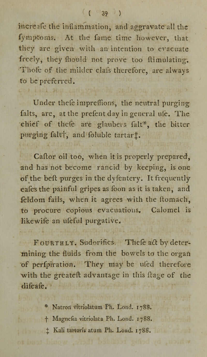 increafe the inflammation, and aggravate all the fymptoms. At the fame time however, that they are given with an intention to evacuate freely, they fhouid not prove too ftimulating. Thole of the milder clafs therefore, are always to be preferred. Under thefe imprelhons, the neutral purging falts, are, at the prefent day in general ule. The chief of thefe are glaubeis fait*, the bitter purging faltf, and foluble tartarj. Callor oil too, when it is properly prepared, and has not become rancid by keeping, is one of the belt, purges in the dyfentery. It frequently eafes the painful gripes as foon as it is taken, and feldom fails, when it agrees with the ftomach, to procure copious evacuations. Calomel is likewife an ufeful purgative. Fourthly. Sudorifics. Thefe act by deter- mining the fluids from the bowels to the organ of perfpiration. They may be ufed therefore with the greater! advantage in this ftagc of the difeafe. * Natrori vitrioktum Fh. Lond. 1788. f Magnefia vitriolata Ph. Lond. 1788. + Kali tartans atum Ph. Loud. 1788.