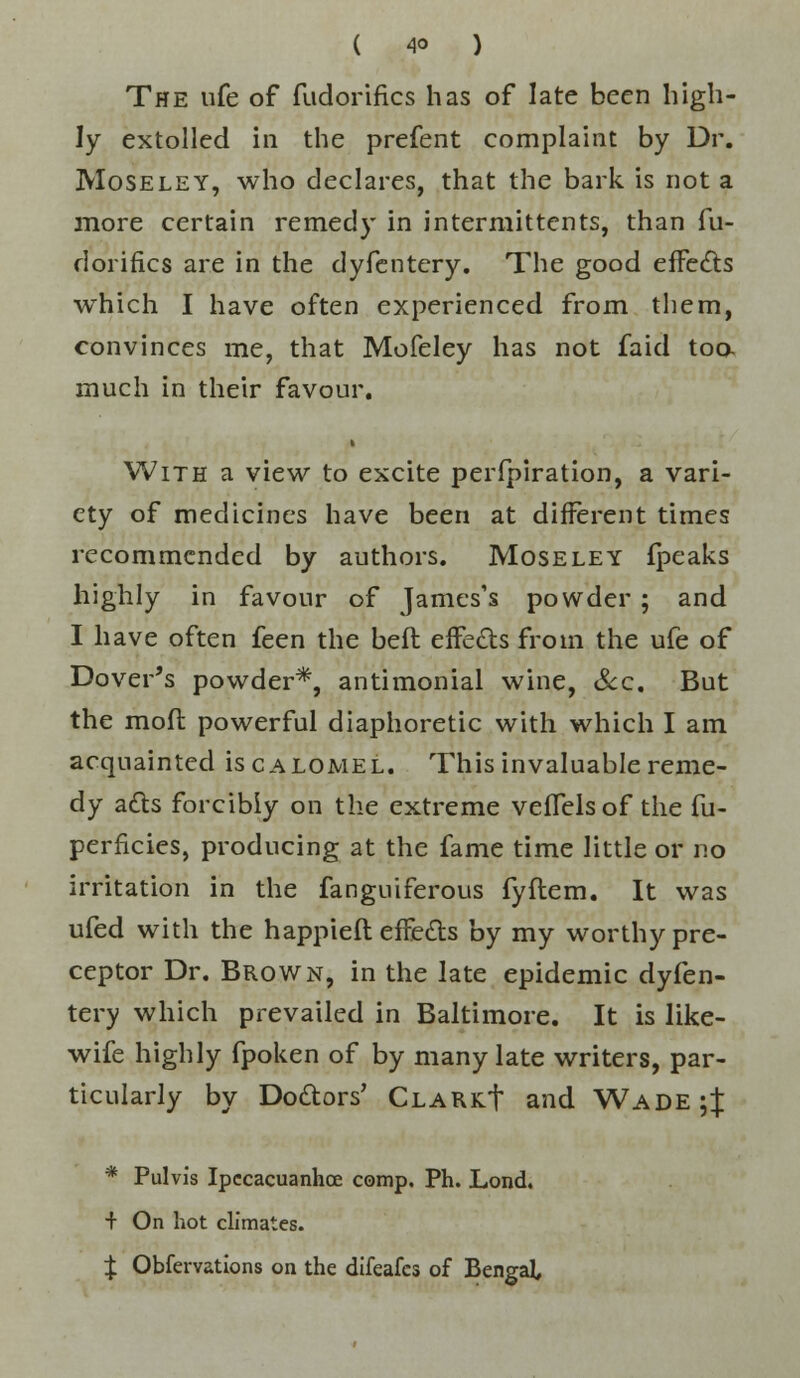 The ufe of fudorifics has of late been high- ly extolled in the prefent complaint by Dr. Moseley, who declares, that the bark is not a more certain remedy in intermittent^, than fu- dorifics are in the dyfentery. The good effects which I have often experienced from them, convinces me, that Mofeley has not faid too. much in their favour. i With a view to excite perfpiration, a vari- ety of medicines have been at different times recommended by authors. Moseley fpeaks highly in favour of James's powder ; and I have often feen the bed effects from the ufe of Dover's powder*, antimonial wine, Sec. But the mofl powerful diaphoretic with which I am acquainted is calomel. This invaluable reme- dy acts forcibly on the extreme veffelsof the fu- perficies, producing at the fame time little or no irritation in the fanguiferous fyftem. It was ufed with the happieft effects by my worthy pre- ceptor Dr. Brown, in the late epidemic dyfen- tery which prevailed in Baltimore. It is like- wife highly fpoken of by many late writers, par- ticularly by Doctors' CLARKt and Wade $ * Pulvis Ipecacuanha comp. Ph. Lond. + On hot climates. £ Obfervations on the difeafes of BengaL