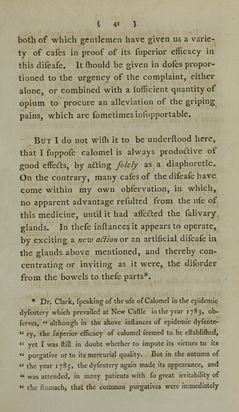 ( 4* ) both of which gentlemen have given us a varie- ty of cafes in proof of its fuperior efficacy in this difeafe. It mould be given in dofes propor- tioned to the urgency of the complaint, either alone, or combined with a {ufficient quantity of opium to procure an alleviation of the griping pains, which are fometimes infupportable. But I do not with it to be underftood here, that I fuppofe calomel is always productive of good effects, by afting folely as a diaphoretic. On the contrary, many cafes of the difeafe have come within my own obfervation, in which, no apparent advantage refulted from the ufe of this medicine, until it had affc&ed the falivary glands. In thefe inftances it appears to operate, by exciting a new afiionov an artificial,difeafe in the glands above mentioned, and thereby con- centrating or inviting as it were, the diforder from the bowels to thefe parts*. * Dr. Clark, fpeaking of the ufe of Calomel in the epidemic dyfentery which prevailed at New Caftle in the year 1783, ob- ferves,  although in the ahove inftances of epidemic dyferite-  ry, the fuperior efficacy of calomel feemed to be eftablifhed,  yet I was ftill in doubt whether to impute its virtues to its « purgative or to its mercurial quality. But in the autumn of  the year 1785, the dyfentery again made its appearance, and  was attended, in many patients with fo great irritability of  the ftomach, that the common purgatives were immediately