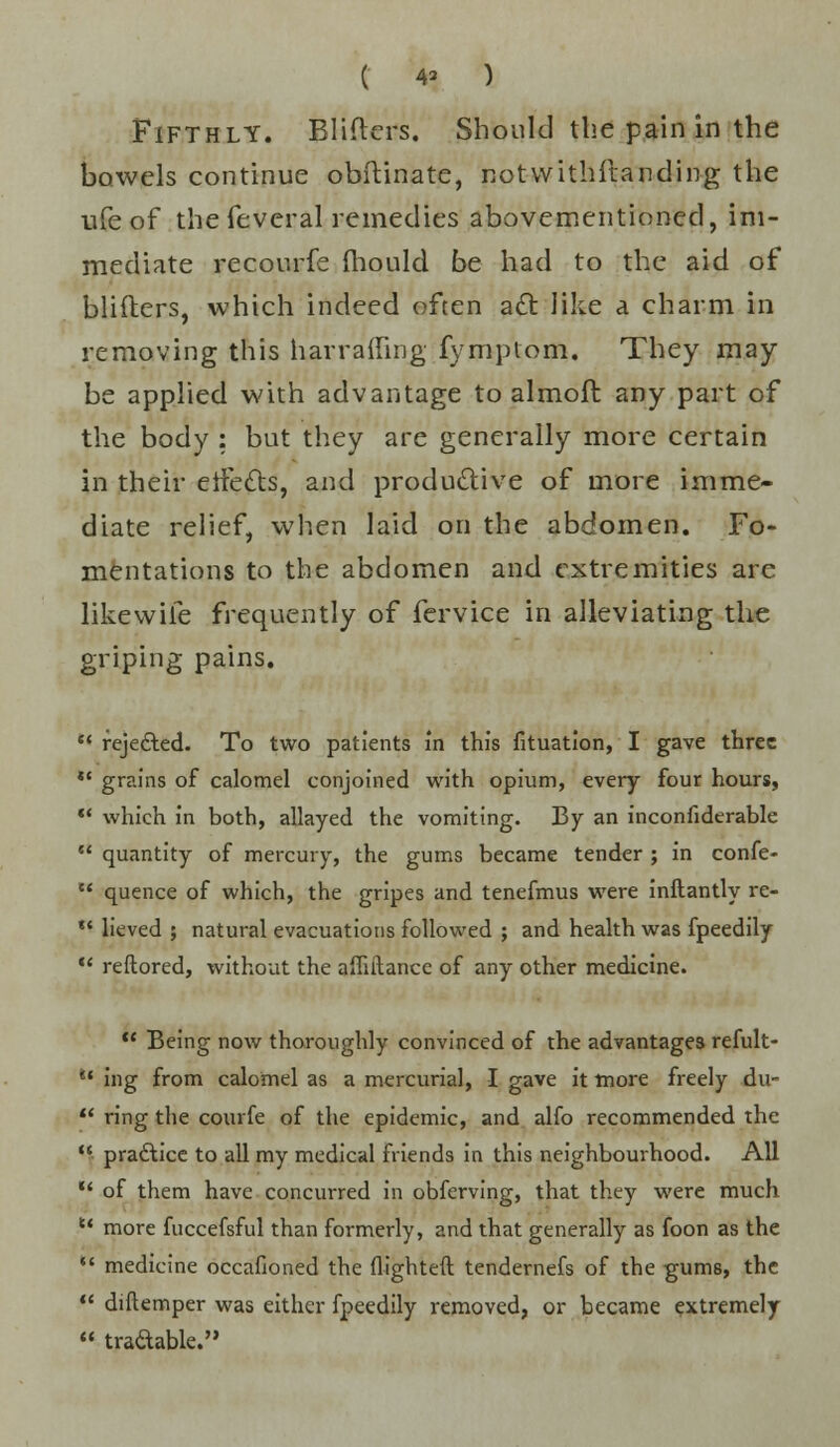 ( 4* ) Fifthly. Blifters. Should the pain in the bowels continue obftinate, notwithfianding the life of the feveral remedies abovementioned, im- mediate recourfe mould be had to the aid of blifters, which indeed often act like a charm in removing this narrating fymptom. They may- be applied with advantage to almoft any part of the body : but they are generally more certain in their eifects, and productive of more imme- diate relief, when laid on the abdomen. Fo- mentations to the abdomen and extremities arc like wile frequently of fervice in alleviating the griping pains.  reje&ed. To two patients in this fituation, I gave three  grains of calomel conjoined with opium, every four hours,  which in both, allayed the vomiting. By an inconfiderable  quantity of mercury, the gums became tender ; in confe-  quence of which, the gripes and tenefmus were inftantly re-  lieved ; natural evacuations followed ; and health was fpeedily  reftored, without the afliitance of any other medicine.  Being now thoroughly convinced of the advantages refult- u ing from calomel as a mercurial, I gave it more freely du-  ring the courfe of the epidemic, and alfo recommended the ■ practice to all my medical friends in this neighbourhood. All  of them have concurred in obferving, that they were much u more fuccefsful than formerly, and that generally as foon as the  medicine occafioned the flighted tendernefs of the gums, the  diftemper was either fpeedily removed, or became extremely  tradable.