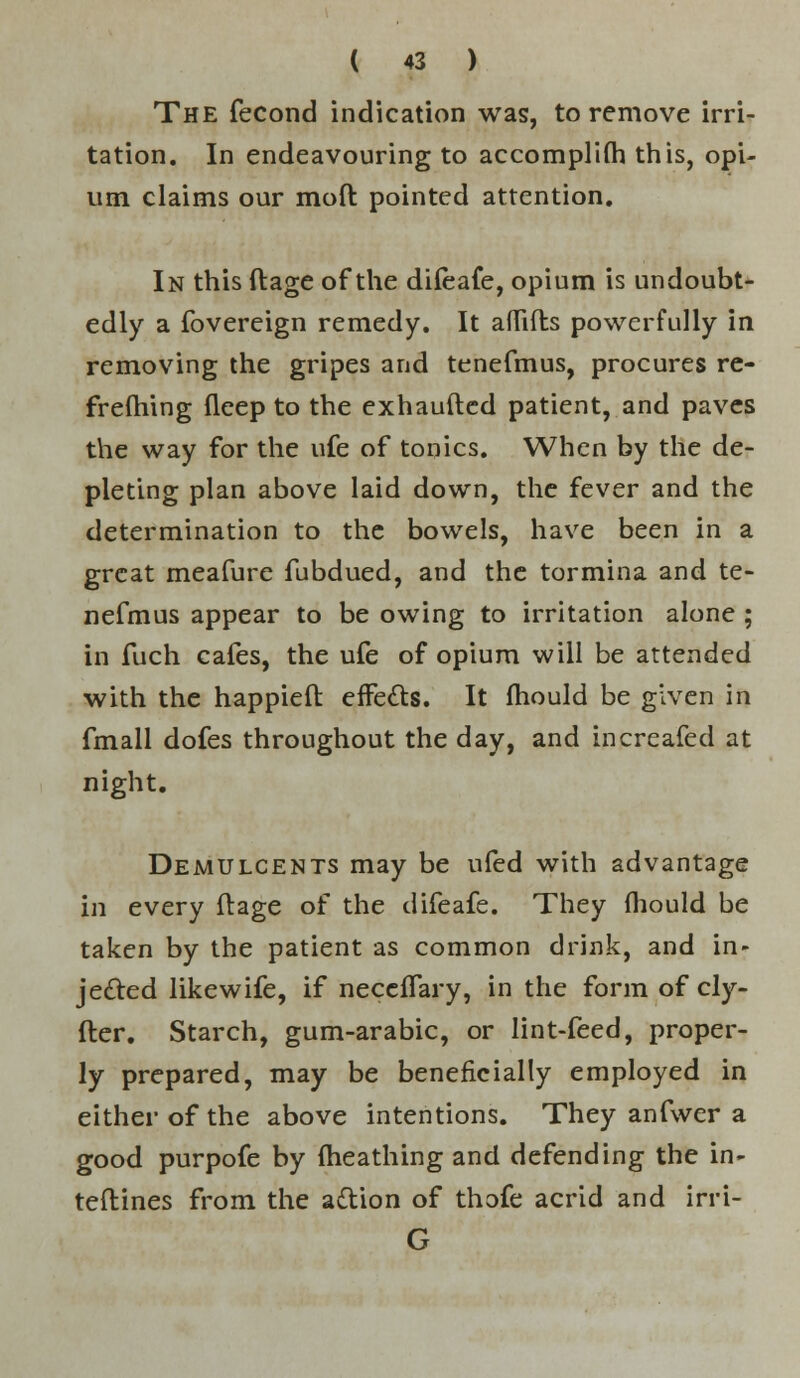 The fecond indication was, to remove irri- tation. In endeavouring to accomplish this, opi- um claims our mod pointed attention. In this ftage of the dileafe, opium is undoubt- edly a fovereign remedy. It aflifts powerfully in removing the gripes and tenefmus, procures re- frelhing fleep to the exhaufted patient, and paves the way for the ufe of tonics. When by the de- pleting plan above laid down, the fever and the determination to the bowels, have been in a great meafure fubdued, and the tormina and te- nefmus appear to be owing to irritation alone ; in fuch cafes, the ufe of opium will be attended with the happieft effects. It mould be given in fmall dofes throughout the day, and increafed at night. Demulcents may be ufed with advantage in every ftage of the difeafe. They fliould be taken by the patient as common drink, and in- jected likewife, if neccffary, in the form of cly- fter. Starch, gum-arabic, or lint-feed, proper- ly prepared, may be beneficially employed in either of the above intentions. They anfwer a good purpofe by (heathing and defending the in- teflines from the action of thofe acrid and irri- G