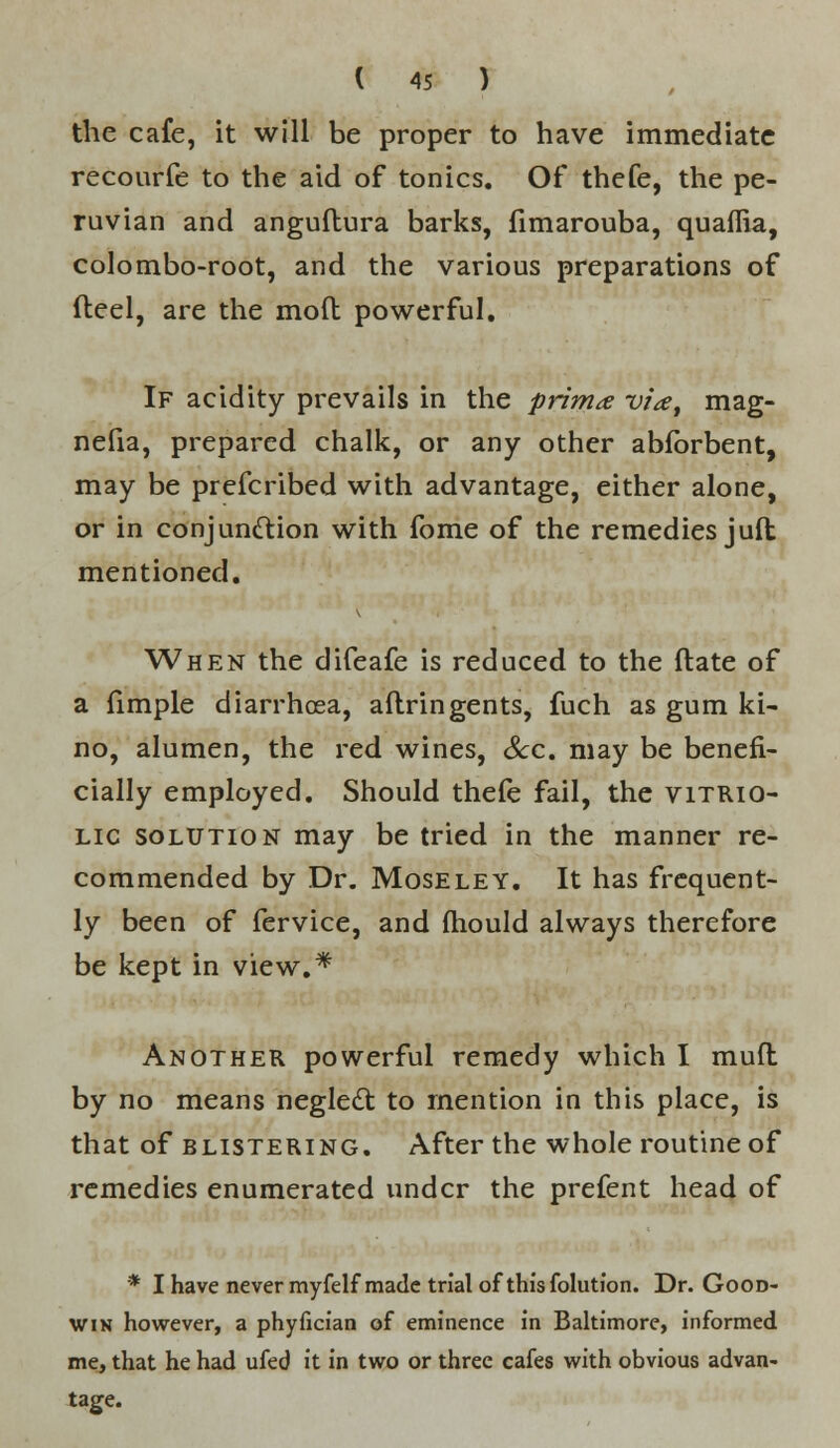 the cafe, it will be proper to have immediate recourfe to the aid of tonics. Of thefe, the Pe- ruvian and anguftura barks, fimarouba, quaffia, colombo-root, and the various preparations of fteel, are the mod powerful. If acidity prevails in the prima via, mag- nefia, prepared chalk, or any other abfbrbent, may be prefcribed with advantage, either alone, or in conjunction with fome of the remedies juft mentioned. When the difeafe is reduced to the ftate of a fimple diarrhoea, aftringents, fuch as gum ki- no, alumen, the red wines, Sec. may be benefi- cially employed. Should thefe fail, the vitrio- lic solution may be tried in the manner re- commended by Dr. Moseley. It has frequent- ly been of fervice, and mould always therefore be kept in view.* Another powerful remedy which I mufl by no means neglect to mention in this place, is that of blistering. After the whole routine of remedies enumerated under the prefent head of * I have never myfelf made trial of this folutfon. Dr. Good- win however, a phyfician of eminence in Baltimore, informed me, that he had ufed it in two or three cafes with obvious advan- tage.