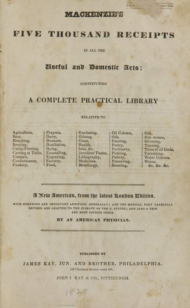 red Ert.t. MACKENZIE'S FIVE THOUSAND RECEIPTS IN ALL THE Untful autr Domestic Mvte: CONSTITUTING A COMPLETE PRACTICAL LIBRARY RELATIVE TO Agriculture, Crayons, Gardening, Bees, Dairy, Gilaing, Bleaching, Diseases, Glass, Brewing, Distillation, Health, Calico Printing, Dying, Inks, Szc. Carving at Table, Enamelling, Jewellers' Pastes, Cements, Engraving, Lithography, Confectionary, Farriery, Medicines, Cookery, Food, Metallurgy, Oil Colours, Silk, Oils, Silk worms, Painting, Silvering, Pastry, Tanning, Peifumery, Trees of all kinds, Pickling, Varnishing, Pottery, Water Colours, Preserving, Wines, Scouring, &c. &c. &c. a Neto American, from tije latest Hontton fEttttion. WITH NUMEROUS AND IMPORTANT ADDITIONS GENERALLY; AND THE MEDICAL PART CAREFULLY REVISED AND ADAPTED TO THE CLIMATE OF THE U. STATES ; AND ALSO A NEW AND MOST COPIOUS INDEX. BY AN AMERICAN PHYSICIAN. PUBLISHED BT JAMES KAY, JUN. AND BROTHER, PHILADELPHIA. 122 Chestnut Street—near 4th.