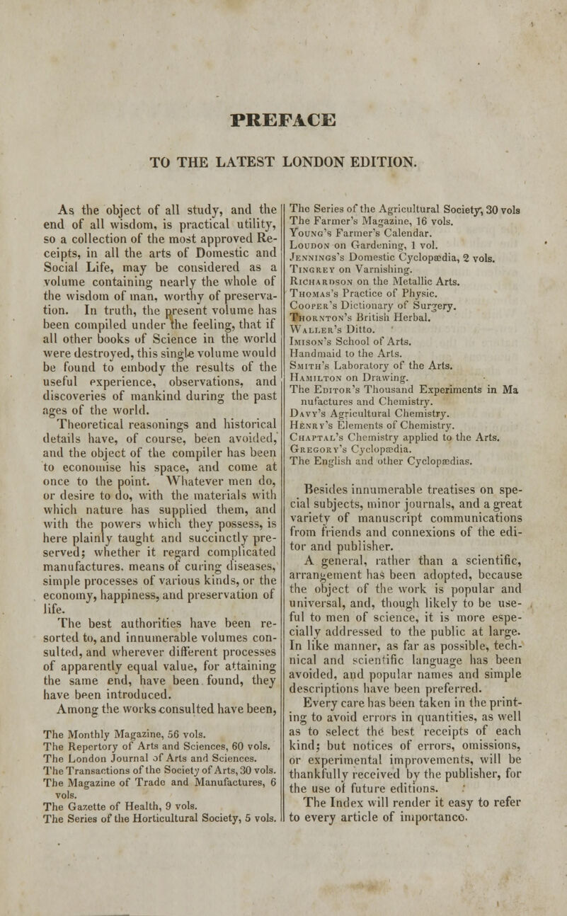 TO THE LATEST LONDON EDITION. As the object of all study, and the end of all wisdom, is practical utility, so a collection of the most approved Re- ceipts, in all the arts of Domestic and Social Life, may be considered as a volume containing nearly the whole of the wisdom of man, worthy of preserva- tion. In truth, the present volume has been compiled under the feeling, that if all other books of Science in the world were destroyed, this single volume would be found to embody the results of the useful experience, observations, and discoveries of mankind during the past ages of the world. Theoretical reasonings and historical details have, of course, been avoided, and the object of the compiler has been to economise his space, and come at once to the point. Whatever men do, or desire to do, with the materials with which nature has supplied them, and with the powers which they possess, is here plainly taught and succinctly pre- served; whether it regard complicated manufactures, means of curing diseases, simple processes of various kinds, or the economy, happiness, and preservation of life. The best authorities have been re- sorted to, and innumerable volumes con- sulted, and wherever different processes of apparently equal value, for attaining the same end, have been found, they have been introduced. Among the works consulted have been, The Monthly Magazine, 56 vols. The Repertory of Arts and Sciences, 60 vols. The London Journal of Arts and Sciences. The Transactions of the Society of Arts, 30 vols. The Magazine of Trade and Manufactures, 6 vols. The Gazette of Health, 9 vols. The Series of the Horticultural Society, 5 vols. The Series of the Agricultural Society, 30 vols The Farmer's Magazine, 16 vols. Young's Farmer's Calendar. Loudon on Gardening, 1 vol. Jennings's Domestic Cyclopaedia, 2 vols. Tingrey on Varnishing. Richardson on the Metallic Arts. Thomas's Practice of Physic. Cooper's Dictionary of Surgery. Thornton's British Herbal. Waller's Ditto. Imison's School of Arts. Handmaid to the Arts. Smith's Laboratory of the Arts. Hamilton on Drawing. The Editor's Thousand Experiments in Ma nufactures and Chemistry. Davy's Agricultural Chemistry. Henry's Elements of Chemistry. Chaptal's Chemistry applied to the Arts. Gregory's Cyclopaedia. The English and other Cyclopedias. Besides innumerable treatises on spe- cial subjects, minor journals, and a great variety of manuscript communications from friends and connexions of the edi- tor and publisher. A general, rather than a scientific, arrangement has been adopted, because the object of the work is popular and universal, and, though likely to be use- ful to men of science, it is more espe- cially addressed to the public at large. In like manner, as far as possible, tech- nical and scientific language has been avoided, and popular names and simple descriptions have been preferred. Every care has been taken in the print- ing to avoid errors in quantities, as well as to select the best receipts of each kind; but notices of errors, omissions, or experimental improvements, will be thankfully received by the publisher, for the use of future editions. The Index will render it easy to refer to every article of importance.