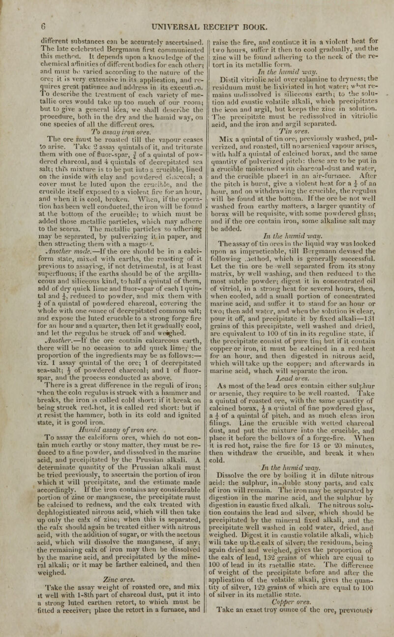 different substances can be accurately ascertained. The late celebrated Bergmann first communicated this method. It depends upon a knowledge of the chemical affinities of different bodies for each other; and must be varied according to the nature of the ore; it is very extensive in its application, and re- quires great patience and address in its execution. To describe the treatment of each variety of me- tallic ores would take up too much of our room; but to give a general idea, we shall describe the procedure, both in the dry and the humid way, on one species of all the different ores. To assay iron ores. The ore must be roasted till the vapour ceases to arise. Take 2 assaj quintals of it, and triturate them with one of fluor-spar, f of a quintal of pow- dered charcoal, and 4 quintals of decrepitated sea salt; this mixture is to be put into a crucible, lined on the inside with clay and powdered eha-.-coal; a cover must be luted upon the crucible, and the crucible itself exposed to a violent fire for an hour, and when it is cool, broken. When, if the opera- tion has been well conducted, the iron will be found at the bottom of the crucible; to which must be added those metallic partrcles, which may adhere to the scoria. The metallic particles so adhering may be separated, by pulverizing it in paper, and then attracting them with a magn-l. Another mode.—If the ore should be in a calci- form state, mixed with earths, the roasting of it previous to assaying, if not detrimental, is at least superfluous; if the earths should be of the argilla- ceous and siliceous kind, to half a quintal of them, add of dry quick lime and fluor-spar of each 1 quin- tal and £•, reduced to powder, and mix them with £ of a (juintal of powdered charcoal, covering the whole with one ounce of decrepitated common salt; and expose the luted crucible to a strong forge fire for an hour and a quarter, then let it gradually cool, and let the regulus he struck off and weighed. Another.—If the ore contain calcareous earth, there will be no occasion to add quick lime; the proportion of the ingredients may be as follows:— viz. 1 assay quintal of the ore; 1 of decrepitated sea-salt; $ of powdered charcoal; and 1 of fluor- spar, and the process conducted as above. There is a great difference in the reguli of iron; 'vhen the coin regulus is struck with a hammer and breaks, the iron is called cold short: if it break on being struck red-hot, it is called red short: but if it resist the hammer, both in its cold and ignited 6tate, it is good iron. Humid assay of iron ore. To assay the calciform ores, which do not con- tain much earthy or stony matter, they must be re- duced to a fine powder, and dissolved in the marine acid, and precipitated by the Prussian alkali. A determinate quantity of the Pnissian alkali must be tried previously, to ascertain the portion of iron ■which it will precipitate, and the estimate made accordingly. If the iron contains any considerable portion of zinc or manganese, the precipitate must be calcined to redness, and the calx treated with dephlogisticated nitrous acid, which will then take up only the calx of zinc; when this is separated, the calx should again be treated either with nitrous acid, with the addition of sugar, or with the acetous acid, which will dissolve the manganese, if any; the remaining calx of iron may then be dissolved by the marine acid, and precipitated by the mine- ral alkali; or it may be farther calcined, and then weighed. Zinc ores. Take the assay weight of roasted ore, and mix it well with l-8th part of charcoal dust, put it into a strong luted earthen retort, to which must be fitted a receiver; place the retort in a furnace, and | raise the fire, and continue it in a violent heat for | two hours, suffer it then to cool gradually, and the l zinc will he found adhering to the neck of the re- I tort in its metallic form. In the humid way. Distil vitriolic acid over calamine to dryness; the residuum must be lixiviated in hot water; w'^atre- mains undissolved is siliceous earth; to the solu- [ tion add caustic volatile alkali, which precipitates the 'won and argil, but keeps the zinc in solution. The precipitate must be redissolvcd in vitriolic acid, and the iron and argil separated. Tin ores. Mix a quintal of tin ore, previously washed, pul- verized, and roasted, till no arsenical vapour arises, with half a quintal of calcined borax, and the same quantity of pulverized pitch: these are to be put in a crucible moistened with charcoal-dust and water, and the crucible placci in an air-furnace. After the pitch is burnt, give a violent heat for a ^ of an hour, and on withdrawing the crucible, the regulus will be found at the bottom. If the ore be not well washed from earthy matters, a larger quantity of borax will be requisite, with some powdered glass; and if the ore contain iron, some alkaline salt may be added. In the humid way. The assay of tin ores in the liquid way was looked upon as impracticable, till Bergmann devised the following ..lethod, which is generally successful. Let the tin ore be well separated from its stony matrix, by well washing, and then reduced to the most subtle powder; digest it in concentrated oil of vitriol, in a strong heat for several hours, then, when cooled, add a small portion of concentrated marine acid, and suffer it to stand for an hour or two; then add water, and when the solution is clear, pour it off, and precipitate it by fixed alkali—131 grains of this precipitate, well washed and dried, are equivalent to 100 of tin in its reguline state, if the precipitate consist of pure tin; but if it contain copper or iron, it must be calcined in a red heat for an hour, and then digested in nitrous acid, which will take up the copper; and afterwards in marine acid, which will separate the iron. Lead ores. As most of the lead ores contain either sulphur or arsenic, they require to be well roasted. 'Fake a quintal of roasted ore, with the same quantity of calcined borax, $ a quintal of fine powdered glass, a ^ of a quintal of pilch, and as much clean iron filings. Line the crucible with wetted charcoal dust, and put the mixture into the crucible, and place it before the bellows of a forge-fire. When it is red hot, raise the fire for 15 or '20 minutes, then withdraw the crucible, and break it when cold. In the humid way. Dissolve the ore by boiling it in dilute nitrous acid: the sulphur, inojluble stony parts, and calx of iron will remain. The iron may be separated by digestion in the marine acid, anil the sulphur by digestion in caustic fixed alkali. The nitrous solu- tion contains the lead and silver, which should be precipitated by the mineral fixed alkali, and the precipitate well washed in cold water, dried, and weighed. Digest it in caustic volatile alkali, which will take up the calx of silver; the residuum, being again dried and weighed, gives the proportion of the calx of lead, 132 grains of which are equal to 100 of lead in its metallic state. The difference of weight of the precipitate before and after the application of the volatile alkali, gives the quan- tity of silver, 129 grains of which are equal to 100 of silver in its metallic state. Copper ores. Take an exact troy ounce of the ore, previously