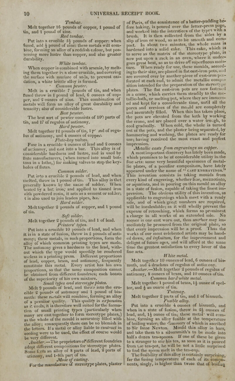 Tctnbac. Melt together 16 pounds of copper, 1 pound of tin, and 1 pound of zinc. Red tombac. Put into a crucible 5.J pounds of copper: when fused, add ^ pound of zinc: these metals will com- bine, forming an alloy of a reddish colour, but pos- sessing more lustre than copper, and also greater durability. White tombac. When copper is combined with arsenic,by melt- ing them together in n close crucible, and covering the surface with muriate of soda, to prevent oxi- dation, a white brittle alloy is formed. Common pewter. Melt in a crucible 7 pounds of tin, and when fused throw in 1 pound ot lead, 6 ounces of cop- per, and 2 ounces of zinc. This combination of metals will form an alloy of great durability and tenacity; also of considerable lustre. Best pewter. The best sort of pewter consists of 100 parts of tin, and 17 of regulus of antimony. Hard per.vter. Melt together 12 pounds of tin, 1 p' md of regu- lus of antimony, and 4 ounces of copper. Flute-key valves. Fuse in a crucible 4 ounces oflead and 2 ounces of antimony, and cist into a bar. This alloy is of considerable hardness and lustre, and is used by flute manufacturers, (when turned into small but- tons in a lathe,) for making valves to stop the key- holes of tlutes. Common solder. Put into a crucible 2 pounds of lead, and when melted, throw in 1 pound of tin. This alloy is that generally known by the name of solder. When heated by a hot iron, and applied to tinned iron *ith powdered rosin, it acts as a cement or solder; t is also used to join leaden pipes, &c. Hard solder. Melt together 2 pounds of copper, and I pound of tin. Soft solder. Melt together 2 pounds of tin, and 1 oflead. Printers'1 types. Put into a crucible 10 pounds oflead, and when it is in a state of fusion, throw in 2 pounds of anti- mony; these metals, in such proportions, form the alloy of which common printing types are made. The antimony gives a hardness to the lead, with- out which the type would speedily be rendered useless in a printing press. Different proportions of lead, copper, brass, and antimony, frequently constitute this metal. Every artist has his own proportions, so that the same composition cannot be obtained from different foundries; each boasts of the superiority of his own mixture. Small types and stereotype plates. Melt 9 pounds of lead, and thro.v into the cru- cible 2 pound of antimony and 1 pound of bis- muth: these metals will combine, forming an alloy of a peculiar quality. This quality is exptmsim as it cools, it is therefore well suited for the forma- tion of small printing types (particularly when many are cast together to form stereotype plates,) as the whole of the mould is accurately filled with the alloy; consequently there can be no blemish in the letters. If a metal or alloy liable to contract in cooling were to be used, the effect of course would be very different. Another.— The proprietors oPdifferent foundries adopt different compositions for stereotype plates. Some term an alloy of 8 parts of lead, 2 parts of ntimony, and l-8t'h part of tin. Mode of casting. For the manufacture of stereotype plates, plaster of Paris, of the consistence of a batter-pudding be- fore baking, is poured over the letter-press page, and worked into the interstices of the types with a brush. It is then collected from the sides by a slip of iron or wood, so as to lie smooth and com- pact. In about two minutes, the whole mass is hardened into a solid cake. This cake, which is to serve as the matrix of the stereotype plate, is now put upon a rack in an oven, where it under- goes great heat, so as to drive off superfluous mois- ture. When ready for use, these moulds, accord- ingto their size, are placed in flat oast-iron pots, and are covered over by another piece of cast-iron pi i - forated at each end, to admit the metallic compo- sition intended for the preparation of the stereo! \ pe plates. The flat cast-iron pots are now fastened in a crane, which carries them steadily to the me- tallic-bath, or melting pot, where they are immers- ed and kept for a considerable time, until all the pores and crevices of the mould are completely and accurately filled. When this has taken place, the pots are elevated from the bath by working the crane, and are placed over a water trough, to cool gradually. When cold, the whole is turned out of the pots, and the plaster being separated, by hammering and washing, the plates are ready for use; having received the most exact and perfect impression. Metallic casts from engravings on copper. A most important discovery has lately been made, which promises to be ot considerable utility in the fine arts: some very beautiful specimens of metal- lic plates, of a peculiar composiuon, have lately appeared under the name of  cast engravings. This invention consists in taking moulds from every kind of engraving, whether line, mczzotinto, or aquatinta, and in pouring on this mould an alloy in a state of fusion, capable of taking the finest im- pression. The obvious utility of this invention, as applicable to engravings which meet v ith a ready sale, and of which gre.it numbers are required, will he incalculable; as it will wholly prevent the expense of retouching, which forms so prominent a charge in all works of an extended sale. No sooner is one cast worn out, than ano'her may im- mediately be procured from the original plate, so that every impression will be a proof. Thus the works of our most celebrated artists may be hand- ed down, ad infinitum, for the improvement and delight of future ages, and will afford at the same time the greatest satisfaction to every lover of the fine arts. White metal. Melt together 10 ounces of lead, 6 ounces of bis- muth, and 4 drachms of regulus of antiu.ony. Another.—Melt together 2 pounds of regulus of antimony, 8 ounces of brass, and 10 ounces of tin. Common hard white metal. Melt together 1 pound of brass, 1$ ounce of spel- ter, and ^ an ounce of tin. Tutenag. Melt together 2 parts of tin, and 1 of bismuth. Fusible alloy. Put into a crucible 4 ounces of bismuth, and when in a state of fusion, throw in 2^ ounces of lead, and, l£ ounce of tin; these metal- will com- bine, forming an alloy fusible at the temperature of boiling water; the discovery of which is ascribed to Sir Isaac Newton. Mould this alloy in bars, and take them to a silversmith's to he made into half a dozen tea-spoons. If one. of these be given to a stranger to stir his tea, as soon as it is poured from Lie tea-pot, he will be not a little surprised to find the spoon melt in the tea-cup. The fusibility of this alloy is certainly surprising, far the fusing temperature of each ot its compo- nents, singly, is higher than twice that of boiling