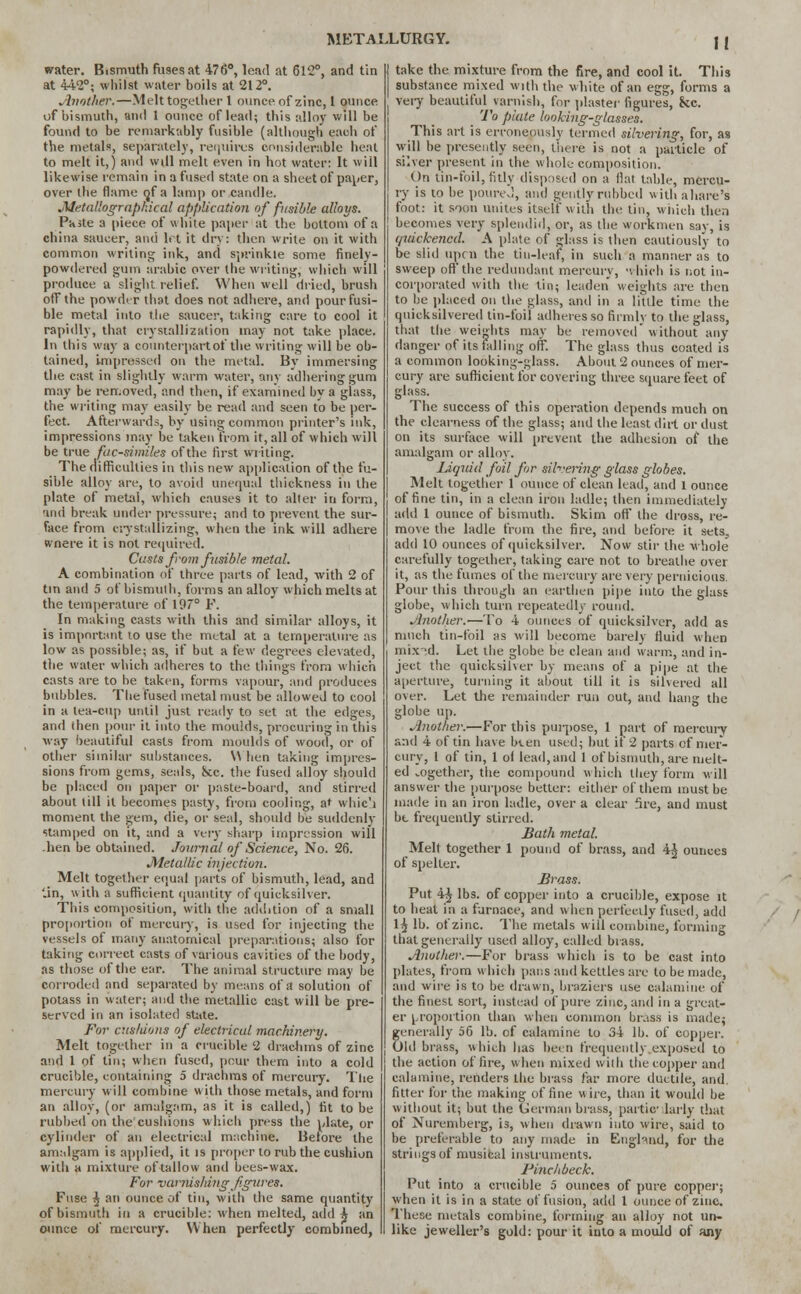 water. Bismuth fu9esat 476°, lead at 612°, and tin at 442°; whilst water boils at 212°. Another.—Melt together 1 ounce of zinc, 1 ounce of bismuth, and 1 ounce of lead; this alloy will be found to be remarkably fusible (although each of the metals, separately, requires considerable heal to melt it,) and will melt even in hot water: It will likewise remain in a fused state on a sheet of paper, over the flame <jf a lamp or candle. JWetallograpkical application of fusible alloys. Paste a piece of white paper at the bottom of a china saucer, and h t it dry: then write on it with common writing ink, and sprinkle some finely- powdered gum arable over the writing, which will produce a slight relief. When well dried, brush off the powder that does not adhere, and pour fusi- ble metal into the saucer, taking care to cool it rapidly, that crystallization may not take place. In this way a counterpart of the writing will be ob- tained, impressed on the metal. By immersing the cast in slightly warm water, any adhering gum may be removed, and then, if examined by a glass, the writing may easily be read and seen to be per- fect. Afterwards, by using common printer's ink, impressions may be taken from it, all of which will be true facsimiles of the first writing. The difficulties in this new application of the fu- sible alloy are, to avoid unequal thickness in the plate of metal, which causes it to aller in form, and break under pressure; and to prevent the sur- face from crystallizing, when the ink will adhere wnere it is not required. Casts from fusible metal. A combination of three parts of lead, with 2 of tin and 5 of bismuth, forms an alloy which melts at the temperature of 197° P. In making casts with this and similar alloys, it is important to use the metal at a temperature as low as possible; as, if but a few degrees elevated, the water which adheres to the things from which casts are to he taken, forms vapour, and produces bubbles. The fused metal must be alloweJ to cool in a lea-cup until just ready to set at the edges, and (hen pour it into the moulds, procuring in this way beautiful casts from moulds of wood, or of other similar substances. \\ hen taking impres- sions from gems, seals, &c. the fused alloy should be placed on paper or paste-board, and stirred about (ill it becomes pasty, from cooling, at which moment the gem, die, or seal, should be suddcnly stamped on it, and a very sharp impression will .hen be obtained. Journal of Science, No. 26. Metallic injection. Melt together equal parts of bismuth, lead, and '.in, with a sufficient quantity of quicksilver. This composition, with the addition of a small proportion of mercury, is used for injecting the vessels of many anatomical preparations; also for taking correct casts of various cavities of the body, as those of the ear. The animal structure may be corroded and separated by means of a solution of potass in water; and the metallic cast will be pre- served in an isolated state. For cushions of electrical machinery. Melt together in a crucible 2 drachms of zinc and 1 of tin; when fused, pour them into a cold crucible, containing 5 drachms of mercury. The mercury will combine witli those metals, and form an alloy, (or amalgam, as it is called,) fit to be rubbed on the'cushions which press the plate, or cylinder of an electrical machine. Before the amalgam is applied, it is proper to rub the cushion with a mixture of tallow and bees-wax. For varnishing figures. Fuse ^ an ounce of tin, with the same quantity of bismuth in a crucible: when melted, add h an ounce of mercury. When perfectly combined, take the mixture from the fire, and cool it. This substance mixed with the white of an egg, forms a very beautiful varnish, for plaster figures, &c. To plate looking-glasses. This art is erroneously termed silvering, for, as will be presently seen, there is not a particle of silver present in the whole composition. On tin-foil, fitly disposed on a flat table, mercu- ry is to be poureJ, and gently rubbed withahare's foot: it soon unites itself with the tin, which then becomes very splendid, or, as the workmen say, is quickened. A plate of glass is then cautiously to be slid upen the tin-leaf, in such a manner as to sweep off the redundant mercury, -vhich is not in- corporated with the tin; leaden weights are then to be placed on the glass, and in a little time the quicksilvered tin-foil adheres so firmly to the glass, that the weights may be removed without any danger of its falling off. The glass thus coated is a common looking-glass. About 2 ounces of mer- cury are sufficient for covering three square feet of glass. The success of this operation depends much on the clearness of the glass; and the least dirt or dust on its surface will prevent the adhesion of the amalgam or alloy. Liquid foil for silvering glass globes. Melt together 1 ounce of clean lead, and 1 ounce of fine tin, in a clean iron ladle; then immediately add 1 ounce of bismuth. Skim off the dross, re- move the ladle from the fire, and before it sets, add 10 ounces of quicksilver. Now stir the whole carefully together, taking care not to breathe over it, as the fumes of the mercury are very pernicious. Pour this through an earthen pipe into the glass globe, which turn repeatedly round. Another.—To 4 ounces of quicksilver, add as much tin-foil as will become barely fluid when mix'd. Let the globe be clean and warm, and in- ject the quicksilver by means of a pipe at the aperture, turning it about till it is silvered all over. Let the remainder run out, and hang the globe up. Another.—For this purpose, 1 part of mercury and 4 of tin have been used; but if 2 parts of mer- cury, 1 of tin, 1 of lead, and 1 of bismuth, are melt- ed vOgether, the compound which tliey form will answer the purpose better: either of them must be made in an iron ladle, over a clear fire, and must be frequently stirred. Bath metal. Melt together 1 pound of brass, and 4^ ounces of spelter. Brass. Put 4$ lbs. of copper into a crucible, expose it to heat in a furnace, and when perfectly fused, add 1^ lb. of zinc. The metals will combine, forming that generally used alloy, called brass. Another.—For brass which is to be cast into plates, from which pans and kettles are to be made, and wire is to be drawn, braziers use calamine of the finest sort, instead of pure zinc, and in a great- er proportion than when common brass is made; generally 56 lb. of calamine to 34 lb. of copper. Old brass, which has been frequently .exposed to the action of fire, when mixed with the copper and calamine, renders the brass far more ductile, and. filter for Uie making of fine wire, than it would be without it; but the German brass, partic larly that of Nuremberg, is, when drawn into wire, said to be preferable to any made in Enghnd, for the strings of musical instruments. Finch beck. Put into a crucible 5 ounces of pure copper; when it is in a state of fusion, add 1 ounce of zinc. These metals combine, forming an alloy not un- like jeweller's gold: pour it into a mould of any
