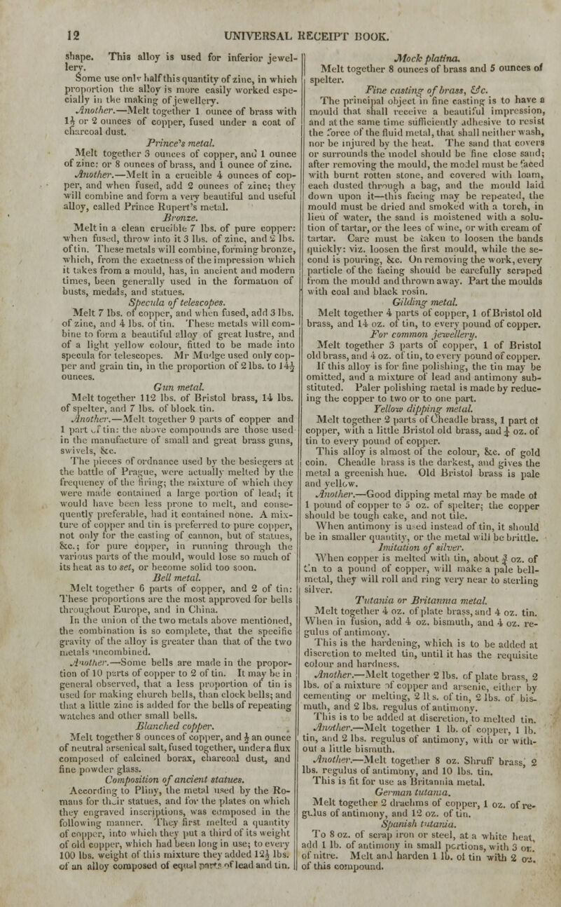 shape. This alloy is used for inferior jewel- lery. Some use onlv half this quantity of zinc, in -which proportion the alloy is more easily worked espe- cially in the making of jewellery. Another.—Melt together 1 ounce of brass with lh or 2 ounces of copper, fused under a coat of charcoal dust. Prince's metal. Melt together 3 ounces of copper, and 1 ounce of zinc: or 8 ounces of brass, and 1 ounce of zinc. Another.—Melt in a crucible 4 ounces of cop- per, and when fused, add 2 ounces of zinc; they will combine and form a very beautiful and useful alloy, called Prince Rupert's metal. Bronze. Melt in a clean crucible 7 lbs. of pure copper: when fused, throw into it 3 lbs. of zinc, and 2 lbs. of tin. These metals will combine, forming bronze, which, from the exactness of the impression which it takes from a mould, has, in ancient and modern times, been generally used in the formation of busts, medals, and statues. Specula of telescopes. Melt 7 lbs. of copper, and when fused, add 3 lbs. of zinc, and 4 lbs. of tin. These metals will com- bine to form a beautiful alloy of great lustre, and of a light yellow colour, fitted to be made into specula for telescopes. Mr Mudge used only cop- per and grain tin, in the proportion of 2 lbs. to J 4^ ounces. Gun metal. Melt together 112 lbs. of Bristol brass, 14 lbs. of spelter, and 7 lbs. of block tin. Another.—Melt together 9 parts of copper and 1 past of tin: the above compounds are those used in the manufacture of small and great brass guns, swivels, &c. The pieces of ordnance used by the besiegers at the battle of Prague, were actually melted by the frequency of the tiring; the mixture of which they were made contained a large portion of lead; it would have been less prone to melt, and conse- quently preferable, had it contained none. A mix- ture of copper and tin is preferred to pure copper, not only tor the casting of cannon, but of statues, &c; for pure copper, in running through the various parts of the mould, would lose so much of its heat as to set, or become solid too soon. Bell metal. Melt together 6 parts of copper, and 2 of tin: These proportions are the most approved for bells throughout Europe, and in China. In the union of the two metals above mentioned, the combination is so complete, that the specific gravity of the alloy is greater than that of the two metals nncombined. Another.—'Some bells are made in the propor- tion of 10 parts of copper to 2 of tin. It may be in general observed, that a less proportion of tin is used for making church bells, than clock bells; and that a little zinc is added for the bells of repeating watches and other small bells. Blanched copper. Melt together 8 ounces of copper, and £ an ounce of neutral arsenical salt, fused together, under a flux composed of calcined borax, charcoal dust, and fine powder glass. Composition of ancient statues. According to Pliny, the metal used by the Ro- mans for their statues, and for the plates on which they engraved inscriptions, was composed in the following manner. They first melted a quantity of copper, into which they put a third of its weight of old copper, which had been long in use; to every 100 lbs. weight of this mixture they added 12A lbs. of an alloy composed of equal parts f lead and tin. Mock platina. Melt together 8 ounces of brass and 5 ounces o/ spelter. Fine casting of brass, &c. The principal object in fine casting is to have a mould that shall receive a beautiful impression, and at the same time sufficiently adhesive to resist the force of the fluid metal, that shall neither wash, nor be injured by the heat. The sand that covers or surrounds the model should be fine close sand; after removing the mould, the model must be faced with burnt rotten stone, and covered with loam, each dusted through a bag, and the mould laid down upon it—this facing may be repeated, the mould must be dried and smoked with a torch, in lieu of water, the sand is moistened with a solu- tion of tartar, or the lees of wine, or with cream of tartar. Care must be taken to loosen the bands quickly: viz. loosen the first mould, while the se- cond is pouring, &c. On removing the work, every particle of the facing should be carefully scraped from the mould and thrown away. Part the moulds with coal and black rosin. Gilding metal. Melt together 4 parts of copper, 1 of Bristol old brass, and 14 oz. of tin, to every pound of copper. For common jewellery. Melt together 3 parts of copper, 1 of Bristol old brass, and 4oz. of tin, to every pound of copper. If this alloy is for fine polishing, the tin may be omitted, and a mixture of lead and antimony sub- stituted. Paler polishing metal is made by reduc- ing the copper to two or to one part. Yelloiv dipping metal. Melt together 2 parts of Cheadle brass, 1 part cl copper, with a little Bristol old brass, aud 4, oz. of tin to every pound of copper. This alloy is almost of the colour, &.C. of gold j coin. Cheadle brass is the darkest, and gives the metal a greenish hue. Old Bristol brass is pale and yellow. Another.—Good dipping metal may be made of 1 pound of copper to 5 oz. of spelter; the copper should be tough cake, and not tile. When antimony is used instead of tin, it should be in smaller quantity, or the metal will be brittle. Imitation of silver. When copper is melted with tin, about 4 oz. of C'.n to a pound of copper, will make a pale bell- metal, they will roll and ring very near to sterling silver. Tvtania or Britannia metal. Melt together 4 oz. of plate brass, and 4 oz. tin. When in fusion, add 4 oz. bismuth, and 4 oz. re- gulus of antimony. This is the hardening, which is to be added at discretion to melted tin, until it has the requisite colour and hardness. Another.—Melt together 2 lbs. of plate brass, 2 lbs. of a mixture of copper and arsenic, either by cementing or melting, 2 Us. of tin, 2 lbs. of bis- muth, and 2 lbs. regulus of antimony. This is to he added at discretion,'to melted tin. AwAlier.—Melt together 1 lb. of copper, 1 lb. tin, and 2 lbs. regulus of antimony, with or with- out a little bismuth. Another.—Melt together 8 oz. Shruff brass, 2 lbs. regulus of antimony, and 10 lbs. tin. This is fit for use as Britannia metal. German tutama. Melt together 2 drachms of copper, 1 oz. of re- gulus of antimony, and 12 oz. of tin. Spanish t'Uania. To 8 oz. of scrap iron or steel, at a white heat, add 1 lb. of antimony in small portions, with 3 OK. of nitre. Melt and harden 1 lb. ot tin with 2 o-j. of this compound.