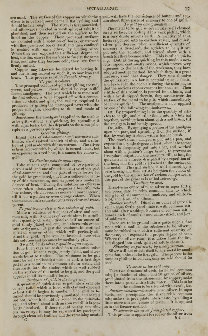 are used. The surface of the copper on which the silver is to be fixed must be made flat by filing, and should be left rough. The silver is first annealed, and afterwards pickled in weak spirit of salt; it is planished, and then scraped on the surface to be fitted on the copper. These prepared surfaces are anointed with a solution of borax, or strewed with fine powdered borax itself, and then confined in contact with each other, by binding wire. When they are exposed to a sufficient degree of heat, the flux causes the surfaces to fuse at the same time, and after they become cold, they are found firmly united. Co'pper may likewise be plated by heating it, and burnishing leaf-silver upon it; so may iron and brass. This process is called French plating. To gild in colours. The principal colours of gold for gilding are red, ^reen, and yellow. These should be kept in dif- ferent amalgams. The part which is to remain of the first colour, is to be stopped off with a compo- sition of chalk and glue; the variety required is produced by gilding the unstopped parts with the proper amalgam, according to thj usual mode of gilding. Sometimes the amalgam is applied to the surface .0 be gilt, without any quicking, by spreading it with aqua fortis; but this depends on the same prin- ciple as a previous quicking. Grecian gilding. Equal parts of sal-ammoniac and corrosive sub- limate, are dissolved in spirit of nitre, and a solu- tion of gold made with this menstrum. The silver is brushed over with it, which is turned black, but on exposure to a red heat, it assumes the colour of gold. To dissolve gold in aqua regia. Take an aqua regia, composed of two parts of nitrous acid, and one of marine acid; or of one part of sal-ammoniac, and four parts of aqua fortis; let the gold be granulated, put into a sufficient quanti- ty of this menstruum, and exposed to a moderate degree of heat.  During the solution an efferves- cence takes place, and it acquires a beautiful yel- low colour, which becomes more and more intense, till it has a golden or even orange colour. When the menstruum is saturated, it is very clear and trans- parent. To gild iron or steel -with a solution of gold. Make a solution of 8 ounces of nitre and com- mon salt, with 5 ounces of crude alum in a suffi- cient quantity of water; dissolve half an ounce of gold thinly {dated and cut; and afterwards evapo- rate to dryness. Digest the residuum in rectified spirit of wine or ether, which will perfectly ab- stract the gold. The iron is brushed over with this solution and becomes immediately gilt. To gild, by dissolving gold in aqua regia. Fine linen rags are soaked in a saturated solu- tion of gold in aqua regia, gently dried, and after- wards burnt to tinder. The substance to be gilt must be well polished; a piece of cork is first (lip- ped into a solution of common salt in water, and afterwards into the tinder, which is well rubbed on the surface of the metal to be gilt, and the gold appears in all its metallic lustre. Amalgam of gold, in the large way. A quantity of quicksilver is put into a crucible or iron ladle, which is lined with clay and exposed to heat till it begina 1o smoke. The gold to be mixed should be previously granulated, and heated red hot, when it should be added to the quicksil- ver, and stirred about with an iron rod till it is per- fectly dissolved. If there should be any superflu- ous mercury, it mav be separated by passing it ihiwh clean soft leather; and the remaining amal- gam will have the consistence of butter, and con- tain about three parts of mercury to one of gold. To gild by amalgamation. The metal to be gilt is previously well cleaned on its surface, by boiling it in a weak pickle, which is a very dilute nitrous acid. A quantity of aqua fortis is poured into an earthen vessel, and quick silver put therein; when a sufficient quantity of mercury is dissolved, the a.-ticles to be gilt are put into the solution, and stirred about with a brush till they become white. This is called quick- ing. But, as during quicking by this mode, a nox- ious vapour continually arises, which proves very injurious to the health of the workman, they have adopted another method, by which they, in a great measure, avoid that danger. They now dissolve the quicksilver in a bottle containing aqua fortis, and leave it in the open air during the solution, so that the noxious vapour escapes into the air. Then a little of this solution is poured into a basin, and with a brush dipped therein, they stroke over the surface of the metal to be gilt, which immediately becomes quicked. The amalgam is now applied by one of the following methods:—viz. 1st. By proportioning it to the quantity of arti- cles to be gilt, and putting them into a white hat together, working them about with a soft brush, till the amalgam is uniformly spread. Or, 2d'ly. By applying a portion of the amalgam upon one part, and spreading It on the surface, if flat, by working it about with a harder brush. The work thus managed is put into a pan, and exposed to a gentle degree of heat; when it becomes hot, it is frequently put into a hat, and worked about with a painter's large brush, to prevent an irregular dissipation of the mercury, till, at last, the quicksilver is entirely dissipated by a repetition of the heat, and the gold is attached to the surface of the metal. This gilt surface is well cleaned by a wire brush, and then artists heighten the colour of the gold by the application of various compositions; this part of the process is called colouring. To silver by heat. Dissolve an ounce of pure silver in aqua fortis, and precipitate it with common salt; to which add ^ lb. of sal ammoniac, sandiver, and white vi- triol, and £ oz. of sublimate. Another method.—Dissolve an ounce of pure sil- ver in aqua fortis; precipitate it with common salt, and add, after washing, 6 ounces of common salt, 3 ounces each of sandiver and white vitriol, and^oz. of sublimate. These are to be ground into a paste upon a fine stone with a muller; the substance to be silvered must be rubbed over with a sufficient quantity of the paste, and exposed to a proper degree of heat. Where the silver runs, it is taken from the fire, and dipped into weak spirit of salt to clean 't. Silvering on gilt work, by amalgamation. Silver will not attach itself to any metal by amal- gamation, unless it be first gilt. The process is the same as gilding in colours, only no acid should be used. To silver in the cold way. Take two drachms of each, tartar and common salt; \ a drachm of alum, and 20 grains of silver, precipitated from the nitrous acid by copper; make them into a paste with a little water. This is to be rubbed on the surface to be silvered with a cork, &c. Another method.—Dissolve pure silver in aqua fortis, and precipitate the silver with common salt; make this precipitate into a paste, by adding a little more salt and cream of tartar. It is applied as in the former method. To separate the silver from plated copper. _ This process is applied lo recover the silver from