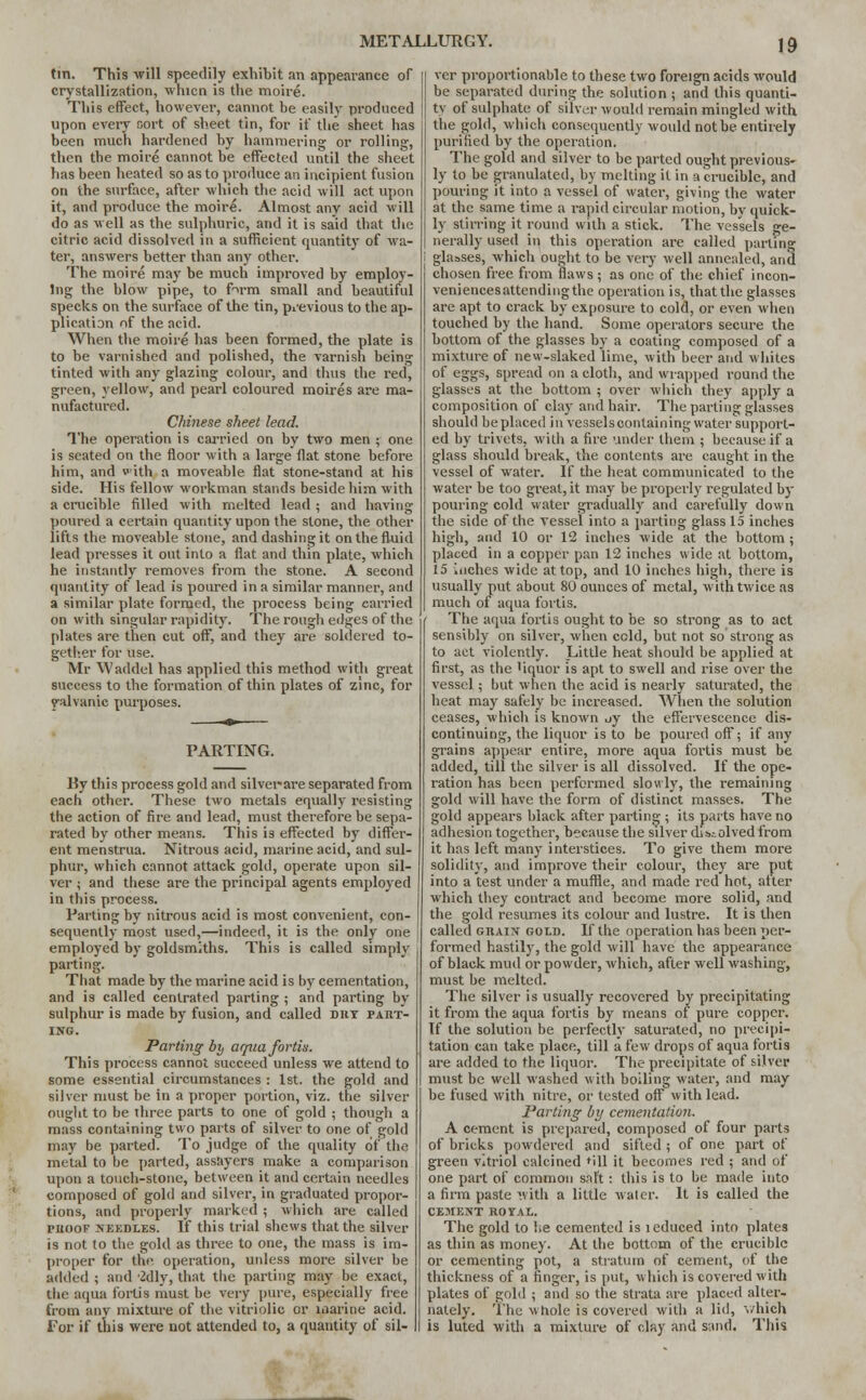 tin. This will speedily exhibit an appearance of crystallization, whicn is the moire. This effect, however, cannot be easily produced upon every sort of sheet tin, for if the sheet has been much hardened by hammering or rolling, then the moire cannot be effected until the sheet has been heated so as to produce an incipient fusion on the surface, after which the acid will act upon it, and produce the moire. Almost any acid will do as well as the sulphuric, and it is said that the citric acid dissolved in a sufficient quantity of wa- ter, answers better than any other. The moire may be much improved by employ- ing the blow pipe, to fVm small ancl beautiful specks on the surface of the tin, previous to the ap- plication of the acid. When the moire has been formed, the plate is to be varnished and polished, the varnish being tinted with any glazing colour, and thus the red, green, yellow, and pearl coloured moires are ma- nufactured. Chinese sheet lead. The operation is carried on by two men ; one is seated on the floor with a large flat stone before him, and with a moveable flat stone-stand at his side. His fellow workman stands beside him with a crucible rilled with melted lead ; and having poured a certain quantity upon the stone, the other lifts the moveable stone, and dashing it on the fluid lead presses it out into a flat and thin plate, which he instantly removes from the stone. A second quantity of lead is poured in a similar manner, and a similar plate formed, the process being carried on with singular rapidity. The rough edges of the plates are then cut off, and they are soldered to- gether for use. Mr Waddel has applied this method with great success to the formation of thin plates of zinc, for yalvanic purposes. PARTING. By this process gold and silver-are separated from each other. These two metals equally resisting the action of fire and lead, must therefore be sepa- rated by other means. This is effected by differ- ent menstrua. Nitrous acid, marine acid, and sul- phur, which cannot attack gold, operate upon sil- ver ; and these are the principal agents employed in this process. Parting by nitrous acid is most convenient, con- sequently most used,—indeed, it is the only one employed by goldsmiths. This is called simply parting. That made by the marine acid is by cementation, and is called cenlrated parting ; and parting by sulphur is made by fusion, and called dry part- ing. Parting by arpia fortis. This process cannot succeed unless we attend to some essential circumstances : 1st. the gold and silver must be in a proper portion, viz. the silver ought to be three parts to one of gold ; though a mass containing two parts of silver to one of gold may be parted. To judge of the quality of the metal to be parted, assayers make a comparison upon a touch-stone, between it and certain needles composed of gold and silver, in graduated propor- tions, and properly marked ; which are called proof needles. If this trial shews that the silver is not to the gold as three to one, the mass is im- proper for the operation, unless more silver be added ; and 2dly, that the parting may be exact, the aqua fortis must be very pure, especially free from any mixture of the vitriolic or marine acid. Tor if this were not attended to, a quantity of sil- ver proportionable to these two foreign acids would be separated during the solution ; and this quanti- ty of sulphate of silver would remain mingled with the gold, which consequently would not be entirely purified by the operation. The gold and silver to be parted ought previous^ ly to be granulated, by melting it in a crucible, and pouring it into a vessel of water, giving the water at the same time a rapid circular motion, by quick- ly stirring it round with a stick. The vessels ge- nerally used iii this operation are called parting glasses, which ought to be very well annealed, and chosen free from flaws ; as one of the chief incon- veniences attending the operation is, that the glasses are apt to crack by exposure to cold, or even when touched by the hand. Some operators secure the bottom of the glasses by a coating composed of a mixture of new-slaked lime, with beer and whites of eggs, spread on a cloth, and wrapped round the glasses at the bottom ; over which they apply a composition of clay and hair. The parting glasses should beplaced in vesselscontaining water support- ed by trivets, with a fire under them ; because if a glass should break, the contents are caught in the vessel of water. If the heat communicated to the water be too great, it may be properly regulated by pouring cold water gradually and carefully down the side of the vessel into a parting glass 15 inches high, and 10 or 12 inches wide at the bottom ; placed in a copper pan 12 inches wide at bottom, 15 inches wide at top, and 10 inches high, there is usually put about 80 ounces of metal, with twice as much of aqua fortis. The aqua fortis ought to be so strong as to act sensibly on silver, when ccld, but not so strong as to act violently. Little heat should be applied at first, as the 'iquor is apt to swell and rise over the vessel; but when the acid is nearly saturated, the heat may safely be increased. When the solution ceases, which is known uy the effervescence dis- continuing, the liquor is to be poured off; if any grains appear entire, more aqua fortis must be added, till the silver is all dissolved. If the ope- ration has been performed slowly, the remaining gold will have the form of distinct masses. The gold appears black after parting ; its parts have no adhesion together, because the silver dissolved from it has left many interstices. To give them more solidity, and improve their colour, they are put into a test under a muffle, and made red hot, after which they contract and become more solid, and the gold resumes its colour and lustre. It is then called grain gold. If the operation has been per- formed hastily, the gold will have the appearance of black mud or powder, which, after well washing, must be melted. The silver is usually recovered by precipitating it from the aqua fortis by means ot pure copper. If the solution be perfectly saturated, no precipi- tation can take place, till a few drops of aqua fortis are added to the liquor. The precipitate of silver must be well washed with boiling water, and may be fused with nitre, or tested oft with lead. Parting by cementation. A cement is prepared, composed of four parts of bricks powdered and sifted ; of one part of green vitriol calcined till it becomes red ; and of one part of common salt: this is to be made into a firm paste with a little water. It is called the CEMENT ROYAL. The gold to he cemented is l educed into plates as thin as money. At the bottom of the crucible or cementing pot, a stratum of cement, of the thickness of a finger, is put, which is covered with plates of gold ; and so the strata are placed alter- nately. The whole is covered with a lid, which is luted witli a mixture of clay and sand. This