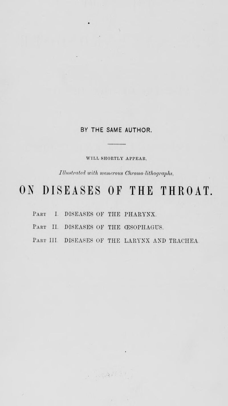 BY THE SAME AUTHOR. WILL SHORTLY APPEAR, Illustrated with numerous Chromo lithographs, ON DISEASES OF THE THROAT Part I. DISEASES OF THE PHARYNX. Part II. DISEASES OF THE (ESOPHAGUS.