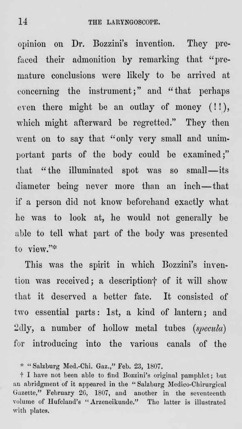 opinion on Dr. Bozzini's invention. They pre- faced their admonition by remarking that pre- mature conclusions were likely to be arrived at concerning the instrument; and that perhaps even there might be an outlay of money (!!), which might afterward be regretted. They then went on to say that only very small and unim- portant parts of the body could be examined; that the illuminated spot was so small—its diameter being never more than an inch—that if a person did not know beforehand exactly what he was to look at, he would not generally be able to tell what part of the body was presented to view.* This was the spirit in which Bozzini's inven- tion was received; a description*)- of it will show that it deserved a better fate. It consisted of two essential parts: 1st, a kind of lantern; and 2dly, a number of hollow metal tubes (specula) for introducing into the various canals of the *  Salzburg Med.-Chi. Gaz., Feb. 23, 1807. t I have not been able to find Bozzini's original pamphlet; but an abridgment of it appeared in the  Salzburg Medieo-Chirurgical Uazette, February 20, 1807, and another in the seventeenth volume of Ilufeland's  Arzeneikundc. The latter is illustrated with plates.