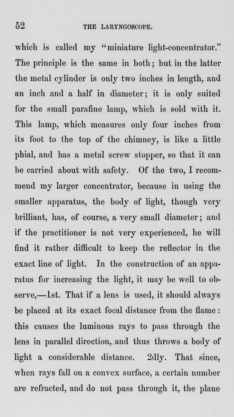 which is called my miniature light-concentrator. The principle is the same in both; but in the latter the metal cylinder is only two inches in length, and an inch and a half in diameter; it is only suited for the small parafine lamp, which is sold with it. This lamp, which measures only four inches from its foot to the top of the chimney, is like a little phial, and has a metal screw stopper, so that it can be carried about with safety. Of the two, I recom- mend my larger concentrator, because in using the smaller apparatus, the body of light, though very brilliant, has, of course, a very small diameter; and if the practitioner is not very experienced, he will find it rather difficult to keep the reflector in the exact line of light. In the construction of an appa- ratus for increasing the light, it may be well to ob- serve,—1st. That if a lens is used, it should always be placed at its exact focal distance from the flame: this causes the luminous rays to pass through the lens in parallel direction, and thus throws a body of light a considerable distance. 2dly. That since, when rays fall on a convex surface, a certain number are refracted, and do not pass through it, the plane