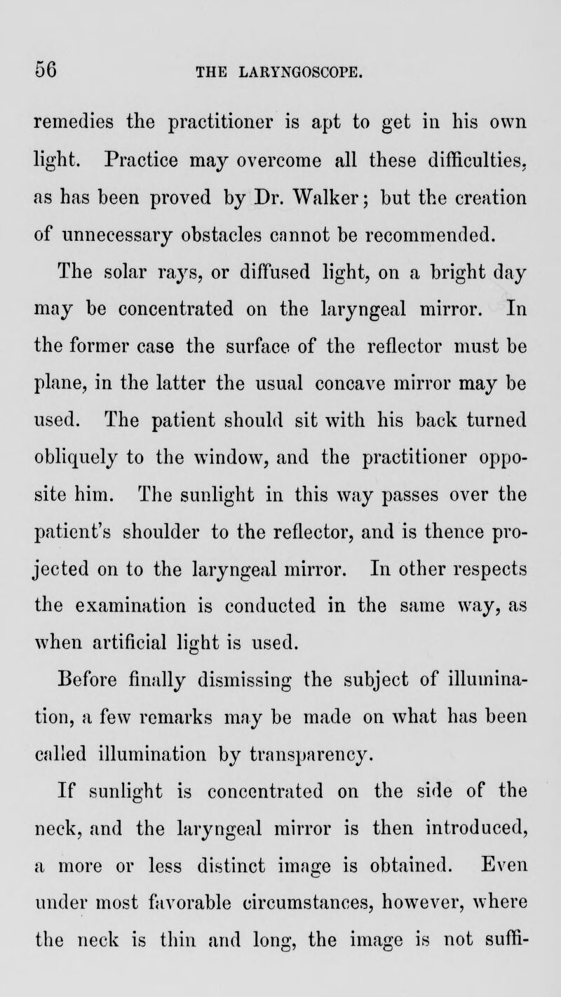 remedies the practitioner is apt to get in his own light. Practice may overcome all these difficulties, as has been proved by Dr. Walker; but the creation of unnecessary obstacles cnnnot be recommended. The solar rays, or diffused light, on a bright day may be concentrated on the laryngeal mirror. In the former case the surface of the reflector must be plane, in the latter the usual concave mirror may be used. The patient should sit with his back turned obliquely to the window, and the practitioner oppo- site him. The sunlight in this way passes over the patient's shoulder to the reflector, and is thence pro- jected on to the laryngeal mirror. In other respects the examination is conducted in the same way, as when artificial light is used. Before finally dismissing the subject of illumina- tion, a few remarks may be made on what has been called illumination by transparency. If sunlight is concentrated on the side of the neck, and the laryngeal mirror is then introduced, a more or less distinct image is obtained. Even under most favorable circumstances, however, where the neck is thin and long, the image is not suffi-