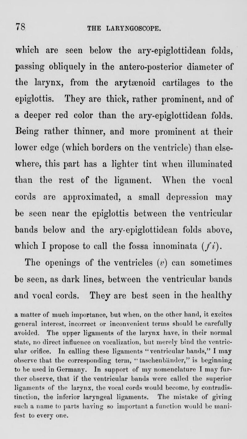 which are seen below the ary-epiglottidean folds, passing obliquely in the antero-posterior diameter of the larynx, from the arytenoid cartilages to the epiglottis. They are thick, rather prominent, and of a deeper red color than the ary-epiglottidean folds. Being rather thinner, and more prominent at their lower edge (which borders on the ventricle) than else- where, this part has a lighter tint when illuminated than the rest of the ligament. When the vocal cords are approximated, a small depression may be seen near the epiglottis between the ventricular bands below and the ary-epiglottidean folds above, which I propose to call the fossa innominata (ft). The openings of the ventricles (v) can sometimes be seen, as dark lines, between the ventricular bands and vocal cords. They are best seen in the healthy a matter of much importance, but when, on the other hand, it excites general interest, incorrect or inconvenient terms should he carefully avoided. The upper ligaments of the larynx have, in their normal state, no direct influence on vocalization, but merely bind the ventric- ular orifice. In calling these ligaments ventricular bands, I may observe that the corresponding term,  taschenbandcr, is beginning to be used in Germany. In support of my nomenclature I may fur- ther observe, that if the ventricular bands were called the superior ligaments of the larynx, the vocal cords would become, by contradis- tinction, the inferior laryngeal ligaments. The mistake of giving such a name to parts having so important a function would be mani- fest to every one.