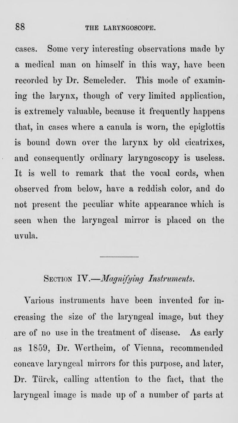 cases. Some very interesting observations made by a medical man on himself in this way, have been recorded by Dr. Scmeleder. This mode of examin- ing the larynx, though of very limited application, is extremely valuable, because it frequently happens that, in cases where a canula is worn, the epiglottis is bound down over the larynx by old cicatrixes, and consequently ordinary laryngoscopy is useless. It is well to remark that the vocal cords, when observed from below, have a reddish color, and do not present the peculiar white appearance which is seen when the laryngeal mirror is placed on the uvula. Section IV.—Magnifying Instruments. Various instruments have been invented for in- creasing the size of the laryngeal image, but they are of no use in the treatment of disease. As early as 1859, Dr. Wertheim, of Vienna, recommended concave laryngeal mirrors for this purpose, and later, Dr. Torek, calling attention to the fact, that the laryngeal image is made up of a number of parts at