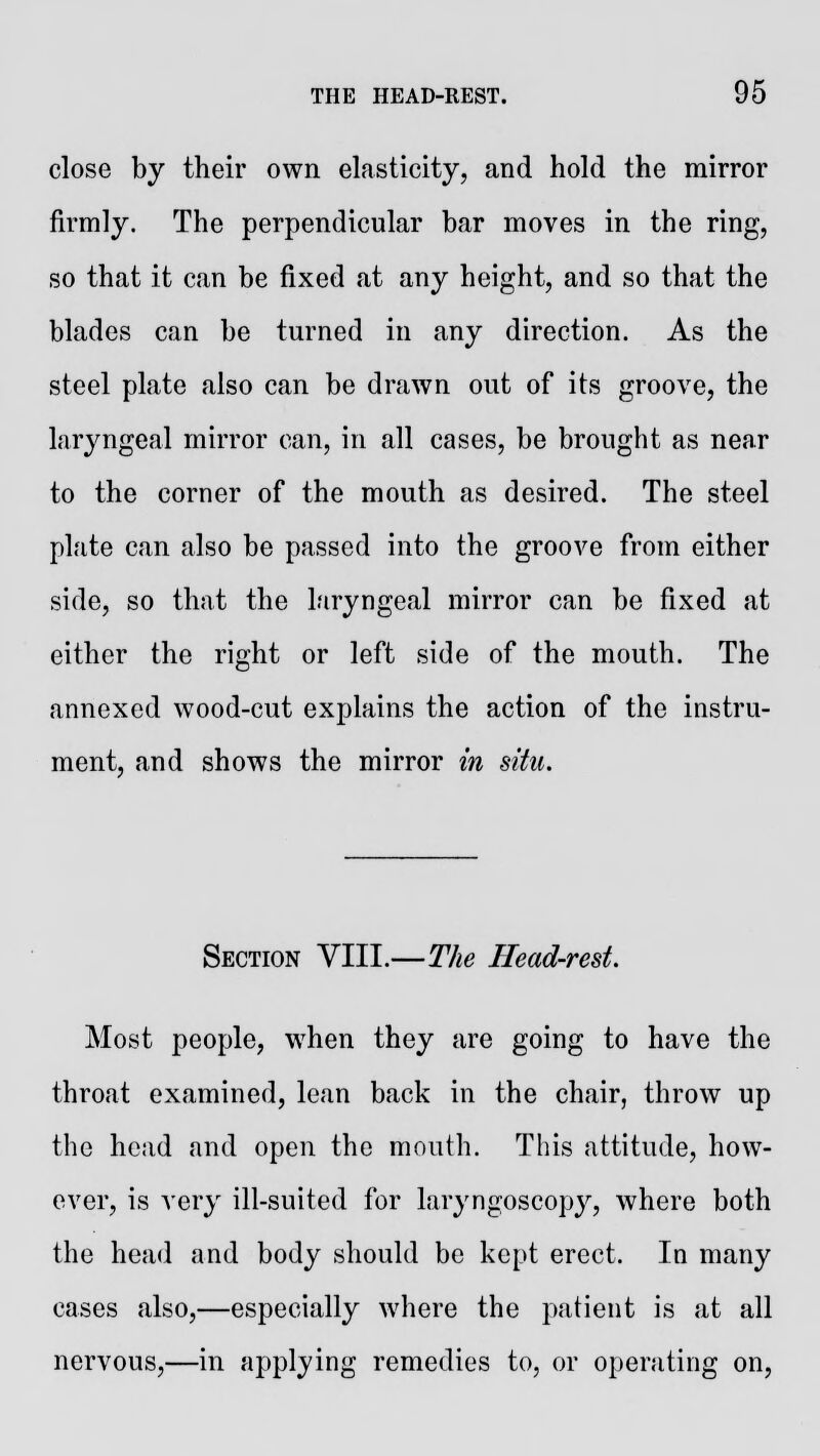 close by their own elasticity, and hold the mirror firmly. The perpendicular bar moves in the ring, so that it can be fixed at any height, and so that the blades can be turned in any direction. As the steel plate also can be drawn out of its groove, the laryngeal mirror can, in all cases, be brought as near to the corner of the mouth as desired. The steel plate can also be passed into the groove from either side, so that the laryngeal mirror can be fixed at either the right or left side of the mouth. The annexed wood-cut explains the action of the instru- ment, and shows the mirror in situ. Section VIII.—The Head-rest. Most people, when they are going to have the throat examined, lean back in the chair, throw up the head and open the mouth. This attitude, how- ever, is very ill-suited for laryngoscopy, where both the head and body should be kept erect. In many cases also,—especially where the patient is at all nervous,—in applying remedies to, or operating on,