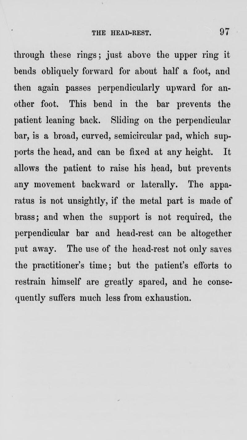 through these rings; just above the upper ring it bends obliquely forward for about half a foot, and then again passes perpendicularly upward for an- other foot. This bend in the bar prevents the patient leaning back. Sliding on the perpendicular bar, is a broad, curved, semicircular pad, which sup- ports the head, and can be fixed at any height. It allows the patient to raise his head, but prevents any movement backward or laterally. The appa- ratus is not unsightly, if the metal part is made of brass; and when the support is not required, the perpendicular bar and head-rest can be altogether put away. The use of the head-rest not only saves the practitioner's time; but the patient's efforts to restrain himself are greatly spared, and he conse- quently suffers much less from exhaustion.