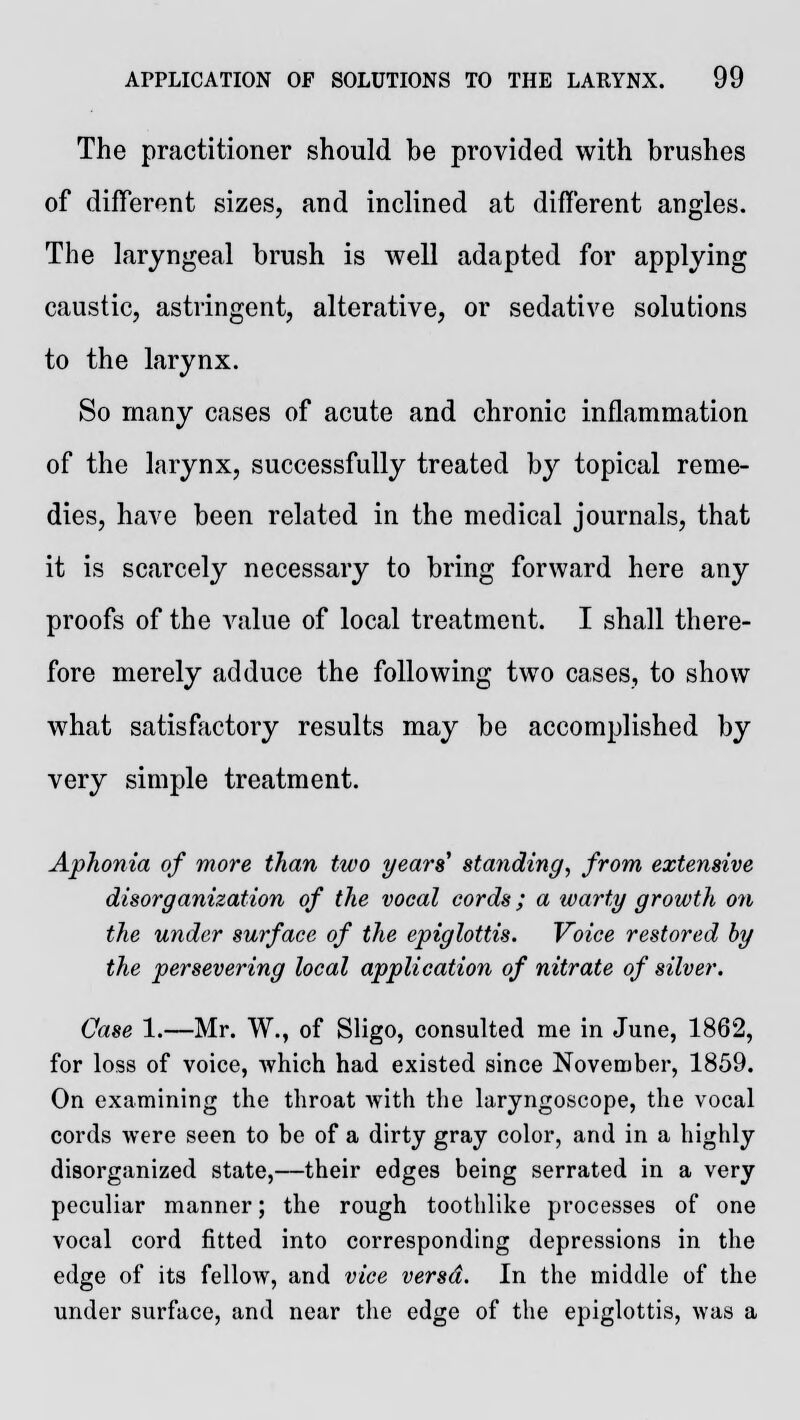 The practitioner should be provided with brushes of different sizes, and inclined at different angles. The laryngeal brush is well adapted for applying caustic, astringent, alterative, or sedative solutions to the larynx. So many cases of acute and chronic inflammation of the larynx, successfully treated by topical reme- dies, have been related in the medical journals, that it is scarcely necessary to bring forward here any proofs of the value of local treatment. I shall there- fore merely adduce the following two cases, to show what satisfactory results may be accomplished by very simple treatment. Aphonia of more than two years' standing, from extensive disorganization of the vocal cords; a warty growth on the under surface of the epiglottis. Voice restored by the persevering local application of nitrate of silver. Case 1.—Mr. W., of Sligo, consulted me in June, 1862, for loss of voice, which had existed since November, 1859. On examining the throat with the laryngoscope, the vocal cords were seen to be of a dirty gray color, and in a highly disorganized state,—their edges being serrated in a very peculiar manner; the rough toothlike processes of one vocal cord fitted into corresponding depressions in the edge of its fellow, and vice versd. In the middle of the under surface, and near the edge of the epiglottis, was a