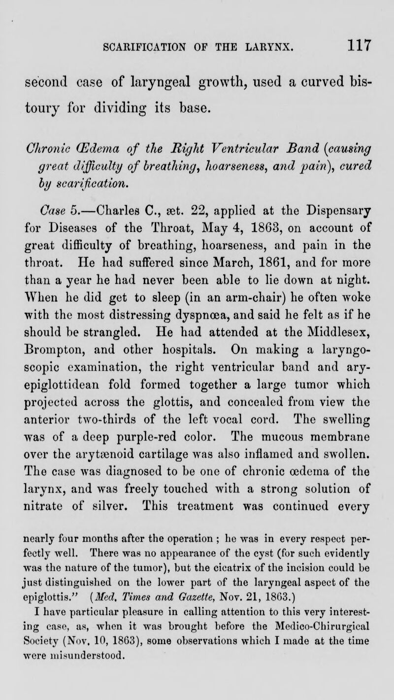 second case of laryngeal growth, used a curved bis- toury for dividing its base. Chronic (Edema of the Right Ventricular Band {causing great difficulty of breathing, hoarse?iess, and pain), cured by scarification. Case 5.—Charles C, set. 22, applied at the Dispensary for Diseases of the Throat, May 4, 1863, on account of great difficulty of breathing, hoarseness, and pain in the throat. He had suffered since March, 1861, and for more than a year he had never been able to lie down at night. When he did get to sleep (in an arm-chair) he often woke with the most distressing dyspnoea, and said he felt as if he should be strangled. He had attended at the Middlesex, Brompton, and other hospitals. On making a laryngo- scopy examination, the right ventricular band and ary- epiglottidean fold formed together a large tumor which projected across the glottis, and concealed from view the anterior two-thirds of the left vocal cord. The swelling was of a deep purple-red color. The mucous membrane over the arytenoid cartilage was also inflamed and swollen. The case was diagnosed to be one of chronic oedema of the larynx, and was freely touched with a strong solution of nitrate of silver. This treatment was continued every nearly four months after the operation ; he was in every respect per- fectly well. There was no appearance of the cyst (for such evidently was the nature of the tumor), but the cicatrix of the incision could be just distinguished on the lower part of the laryngeal aspect of the epiglottis. {Med. Times and Gazette, Nov. 21, 1863.) I have particular pleasure in calling attention to this very interest- ing case, as, when it was brought before the Medico-Cliirurgical Society (Nov. 10, 1863), some observations which I made at the time were misunderstood.