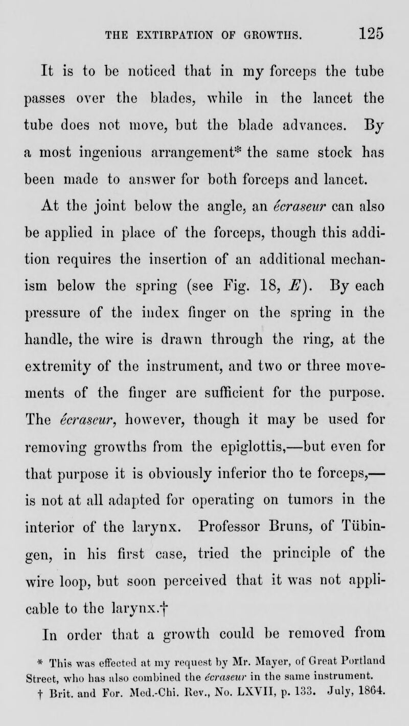 It is to be noticed that in my forceps the tube passes over the blades, while in the lancet the tube does not move, but the blade advances. By a most ingenious arrangement* the same stock has been made to answer for both forceps and lancet. At the joint below the angle, an ecraseur can also be applied in place of the forceps, though this addi- tion requires the insertion of an additional mechan- ism below the spring (see Fig. 18, E). By each pressure of the index finger on the spring in the handle, the wire is drawn through the ring, at the extremity of the instrument, and two or three move- ments of the finger are sufficient for the purpose. The ecraseur, however, though it may be used for removing growths from the epiglottis,—but even for that purpose it is obviously inferior tho te forceps,— is not at all adapted for operating on tumors in the interior of the larynx. Professor Bruns, of Tubin- gen, in his first case, tried the principle of the wire loop, but soon perceived that it was not appli- cable to the larynx.f In order that a growth could be removed from * This was effected at my request by Mr. Mayer, of Great Portland Street, who has also combined the ecraseur in the same instrument. f Brit, and For. Med.-Chi. Rev., No. LXVII, p. 133. July, 1804.