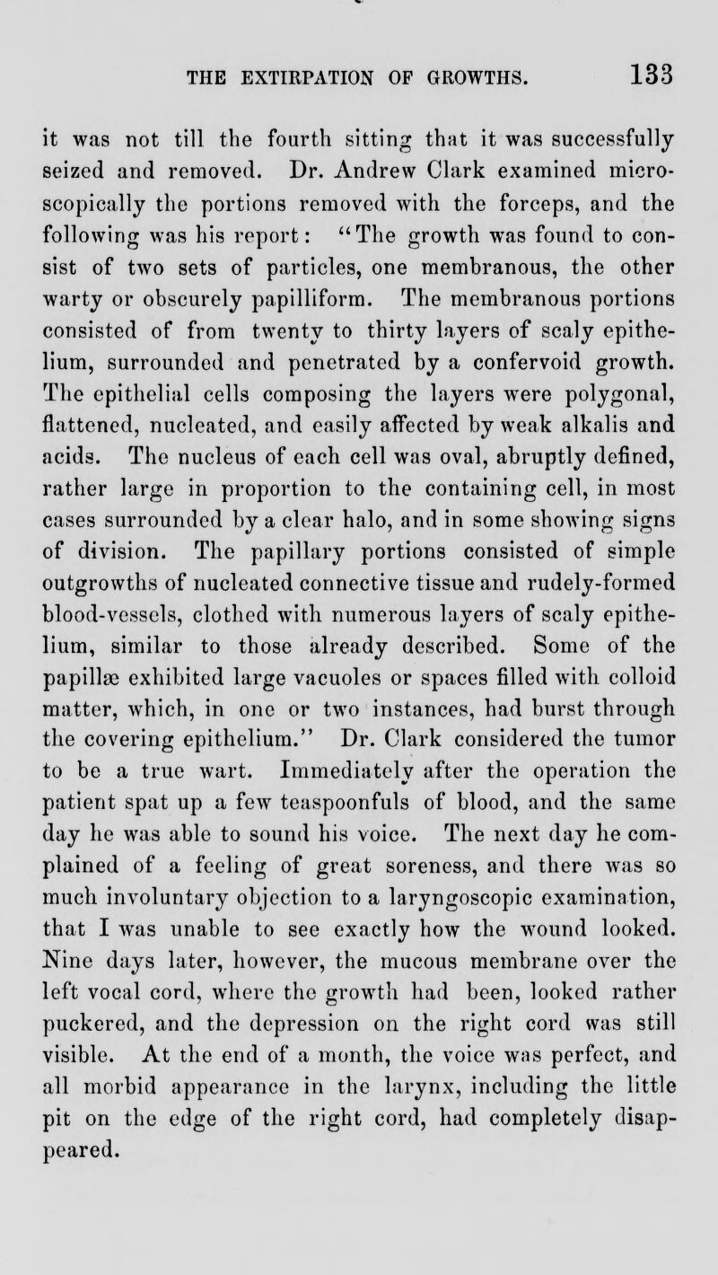 it was not till the fourth sitting that it was successfully seized and removed. Dr. Andrew Clark examined micro- scopically the portions removed with the forceps, and the following was his report: The growth was found to con- sist of two sets of particles, one membranous, the other warty or obscurely papilliform. The membranous portions consisted of from twenty to thirty layers of scaly epithe- lium, surrounded and penetrated by a confervoid growth. The epithelial cells composing the layers were polygonal, flattened, nucleated, and easily affected by weak alkalis and acids. The nucleus of each cell was oval, abruptly defined, rather large in proportion to the containing cell, in most cases surrounded by a clear halo, and in some showing signs of division. The papillary portions consisted of simple outgrowths of nucleated connective tissue and rudely-formed blood-vessels, clothed with numerous layers of scaly epithe- lium, similar to those already described. Some of the papillse exhibited large vacuoles or spaces filled with colloid matter, which, in one or two instances, had burst through the covering epithelium. Dr. Clark considered the tumor to be a true wart. Immediately after the operation the patient spat up a few teaspoonfuls of blood, and the same day he was able to sound his voice. The next day he com- plained of a feeling of great soreness, and there was so much involuntary objection to a laryngoscopic examination, that I was unable to see exactly how the wound looked. Nine days later, however, the mucous membrane over the left vocal cord, where the growth had been, looked rather puckered, and the depression on the right cord was still visible. At the end of a month, the voice was perfect, and all morbid appearance in the larynx, including the little pit on the edge of the right cord, had completely disap- peared.