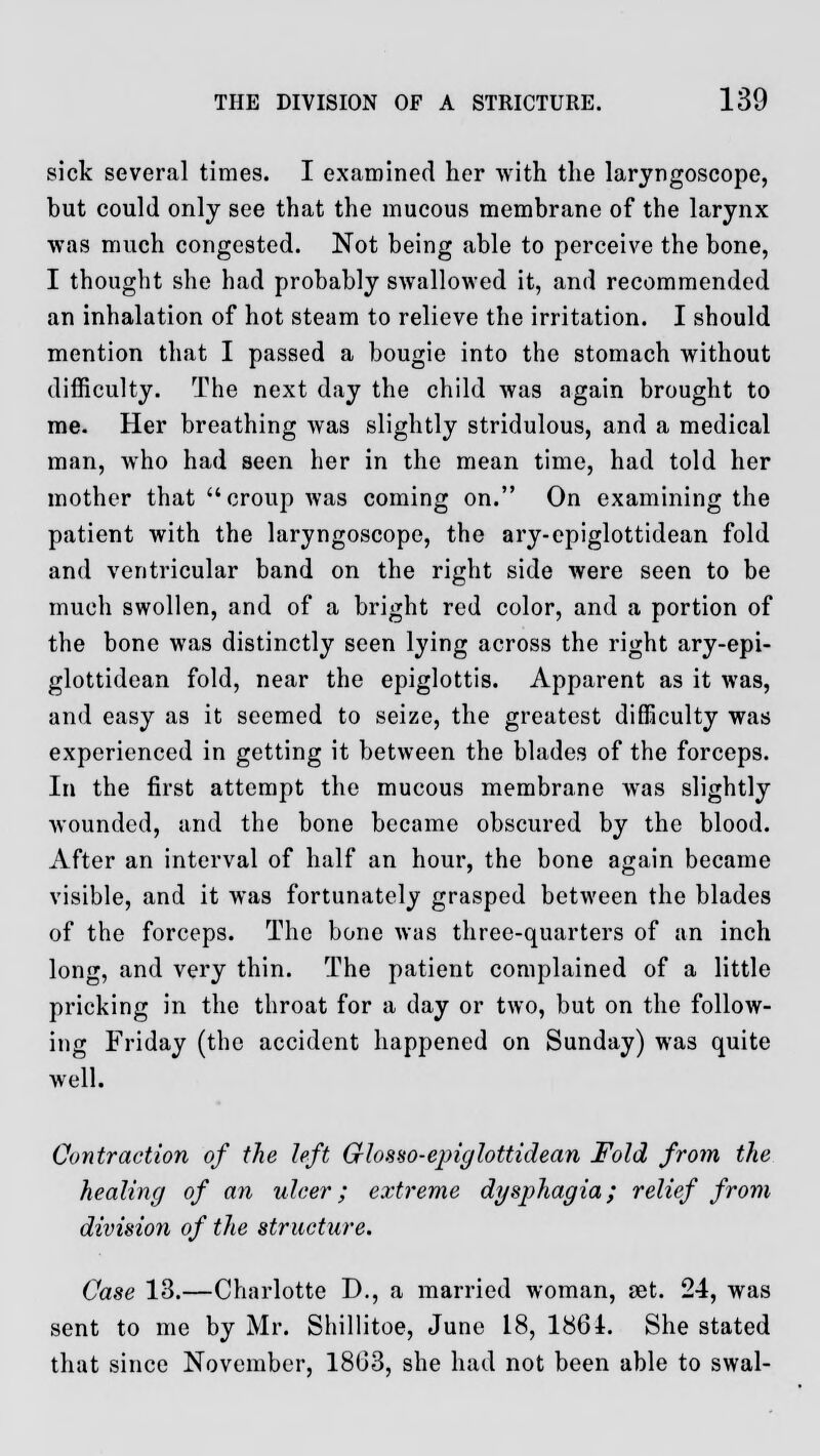 sick several times. I examined her with the laryngoscope, but could only see that the mucous membrane of the larynx was much congested. Not being able to perceive the bone, I thought she had probably swallowed it, and recommended an inhalation of hot steam to relieve the irritation. I should mention that I passed a bougie into the stomach without difficulty. The next day the child Avas again brought to me. Her breathing was slightly stridulous, and a medical man, who had seen her in the mean time, had told her mother that croup was coming on. On examining the patient with the laryngoscope, the ary-epiglottidean fold and ventricular band on the right side were seen to be much swollen, and of a bright red color, and a portion of the bone was distinctly seen lying across the right ary-epi- glottidean fold, near the epiglottis. Apparent as it was, and easy as it seemed to seize, the greatest difficulty was experienced in getting it between the blades of the forceps. In the first attempt the mucous membrane was slightly wounded, and the bone became obscured by the blood. After an interval of half an hour, the bone again became visible, and it was fortunately grasped between the blades of the forceps. The bone was three-quarters of an inch long, and very thin. The patient complained of a little pricking in the throat for a day or two, but on the follow- ing Friday (the accident happened on Sunday) was quite well. Contraction of the left Glosso-epiglottidean Fold from the healing of an ulcer; extreme dysphagia; relief from division of the structure. Case 13.—Charlotte D., a married woman, aet. 24, was sent to me by Mr. Shillitoe, June 18, 1864. She stated that since November, 1863, she had not been able to swal-