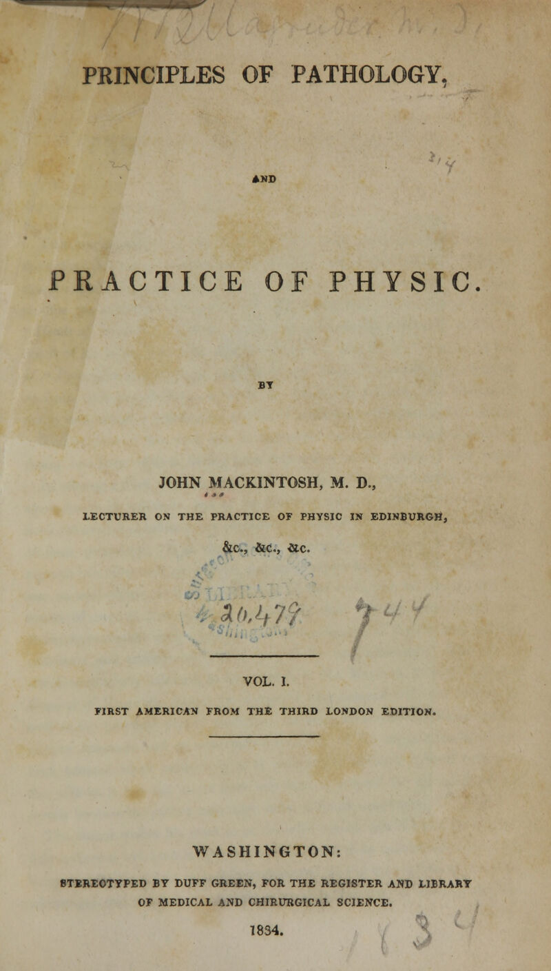 PRINCIPLES OF PATHOLOGY, AND PRACTICE OF PHYSIC. BY JOHN MACKINTOSH, M. D., LECTURER ON THE PRACTICE OF PHYSIC IN EDINBURGH, &C, &C, He. VOL. I. FIRST AMERICAN FROM THE THIRD LONDON EDITION. WASHINGTON: STEREOTYPED BY DUFF GREEN, FOR THE REGISTER AND LIBRARY OF MEDICAL AND CHIRURGICAL SCIENCE. 1834.