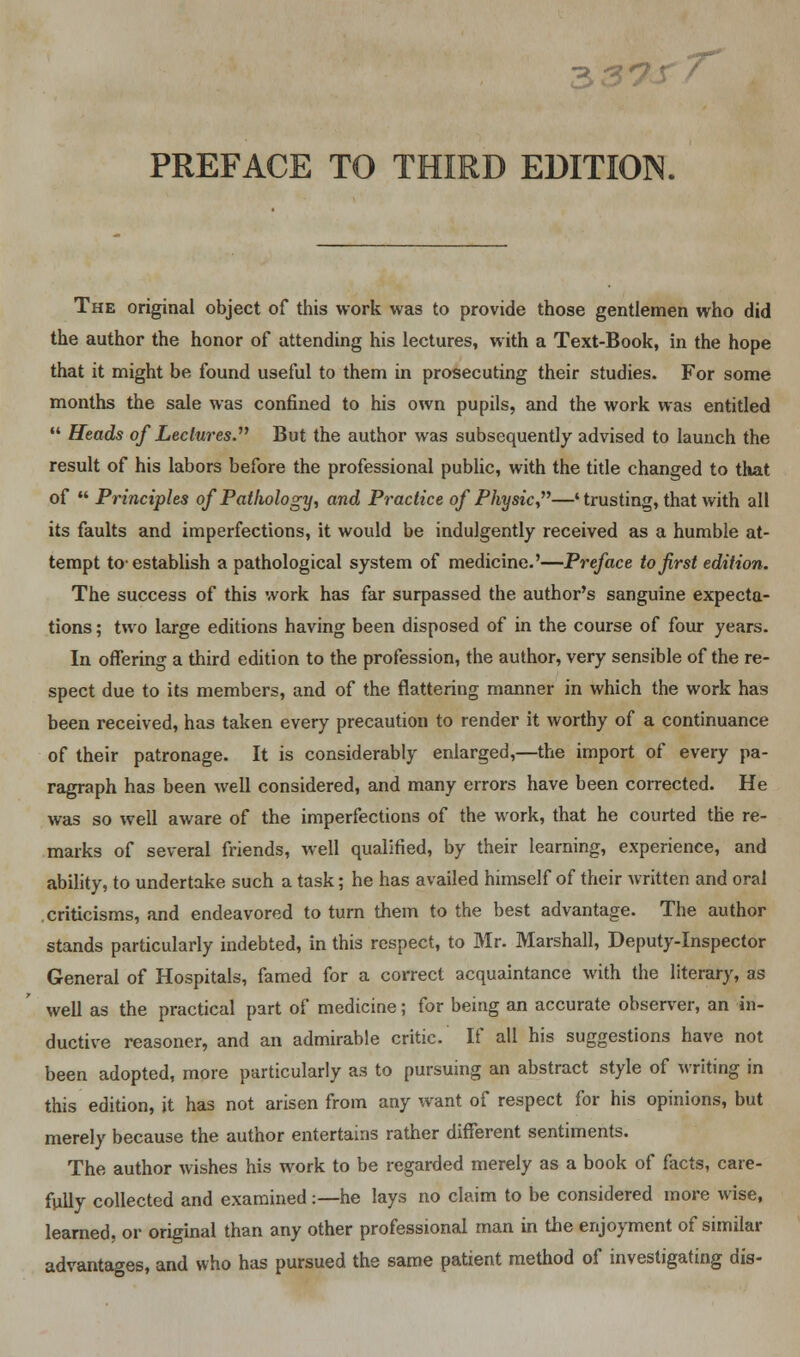 PREFACE TO THIRD EDITION. The original object of this work was to provide those gentlemen who did the author the honor of attending his lectures, with a Text-Book, in the hope that it might be found useful to them in prosecuting their studies. For some months the sale was confined to his own pupils, and the work was entitled  Heads of Lectures. But the author was subsequently advised to launch the result of his labors before the professional public, with the title changed to that of  Principles of Pathology, and Practice of Physic—4 trusting, that with all its faults and imperfections, it would be indulgently received as a humble at- tempt to-establish a pathological system of medicine.'—Preface to first edition. The success of this work has far surpassed the author's sanguine expecta- tions ; two large editions having been disposed of in the course of four years. In offering a third edition to the profession, the author, very sensible of the re- spect due to its members, and of the flattering manner in which the work has been received, has taken every precaution to render it worthy of a continuance of their patronage. It is considerably enlarged,—the import of every pa- ragraph has been well considered, and many errors have been corrected. He was so well aware of the imperfections of the work, that he courted the re- marks of several friends, well qualified, by their learning, experience, and ability, to undertake such a task; he has availed himself of their written and oral criticisms, and endeavored to turn them to the best advantage. The author stands particularly indebted, in this respect, to Mr. Marshall, Deputy-Inspector General of Hospitals, famed for a correct acquaintance with the literary, as well as the practical part of medicine; for being an accurate observer, an in- ductive reasoner, and an admirable critic. If all his suggestions have not been adopted, more particularly as to pursuing an abstract style of writing in this edition, it has not arisen from any want of respect for his opinions, but merely because the author entertains rather different sentiments. The author wishes his work to be regarded merely as a book of facts, care- fully collected and examined:—he lays no claim to be considered more wise, learned, or original than any other professional man in the enjoyment of similar advantages, and who has pursued the same patient method of investigating dis-