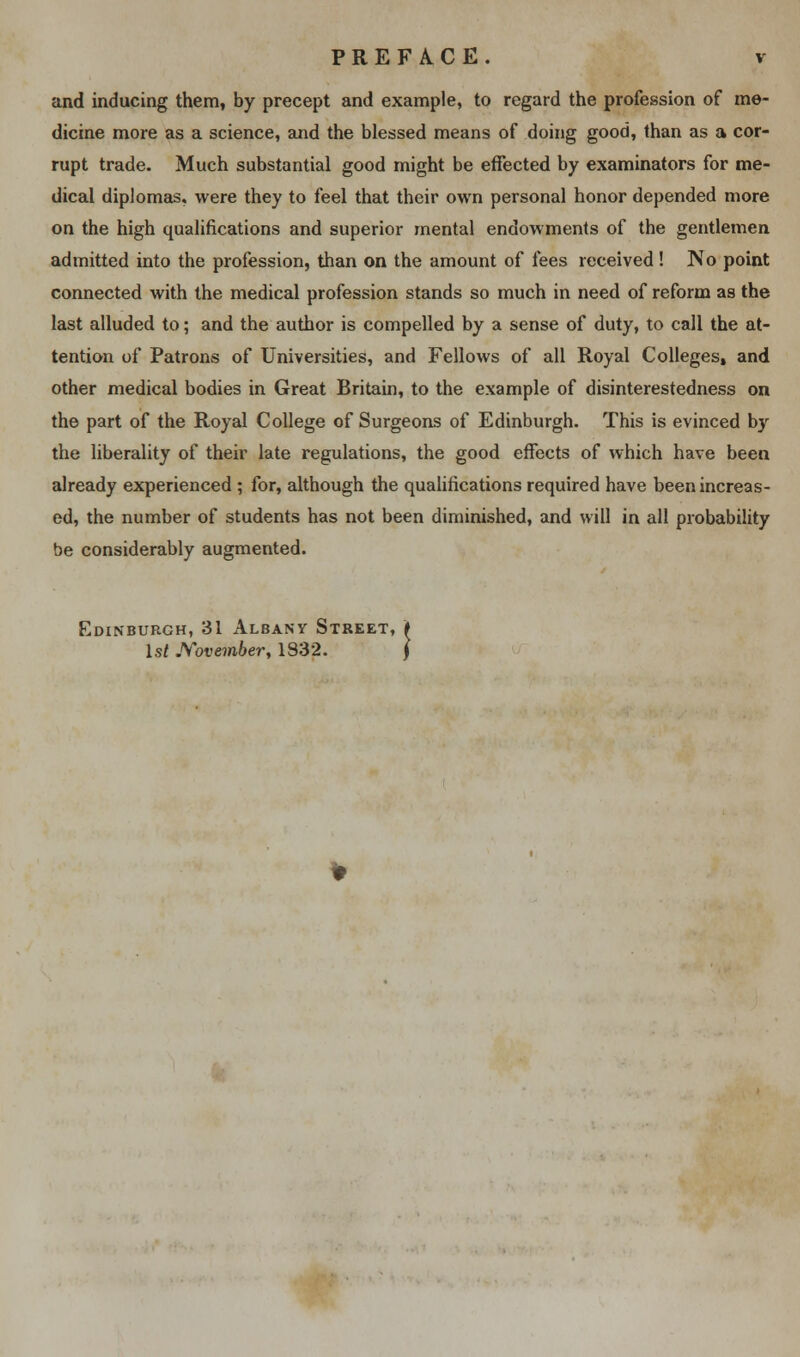 and inducing them, by precept and example, to regard the profession of me- dicine more as a science, and the blessed means of doing good, than as a cor- rupt trade. Much substantial good might be effected by examinators for me- dical diplomas, were they to feel that their own personal honor depended more on the high qualifications and superior mental endowments of the gentlemen admitted into the profession, than on the amount of fees received! ISTo point connected with the medical profession stands so much in need of reform as the last alluded to; and the author is compelled by a sense of duty, to call the at- tention of Patrons of Universities, and Fellows of all Royal Colleges, and other medical bodies in Great Britain, to the example of disinterestedness on the part of the Royal College of Surgeons of Edinburgh. This is evinced by the liberality of their late regulations, the good effects of which have been already experienced ; for, although the qualifications required have been increas- ed, the number of students has not been diminished, and will in all probability be considerably augmented. Edinburgh, 31 Albany Street, 1st November, 1832.