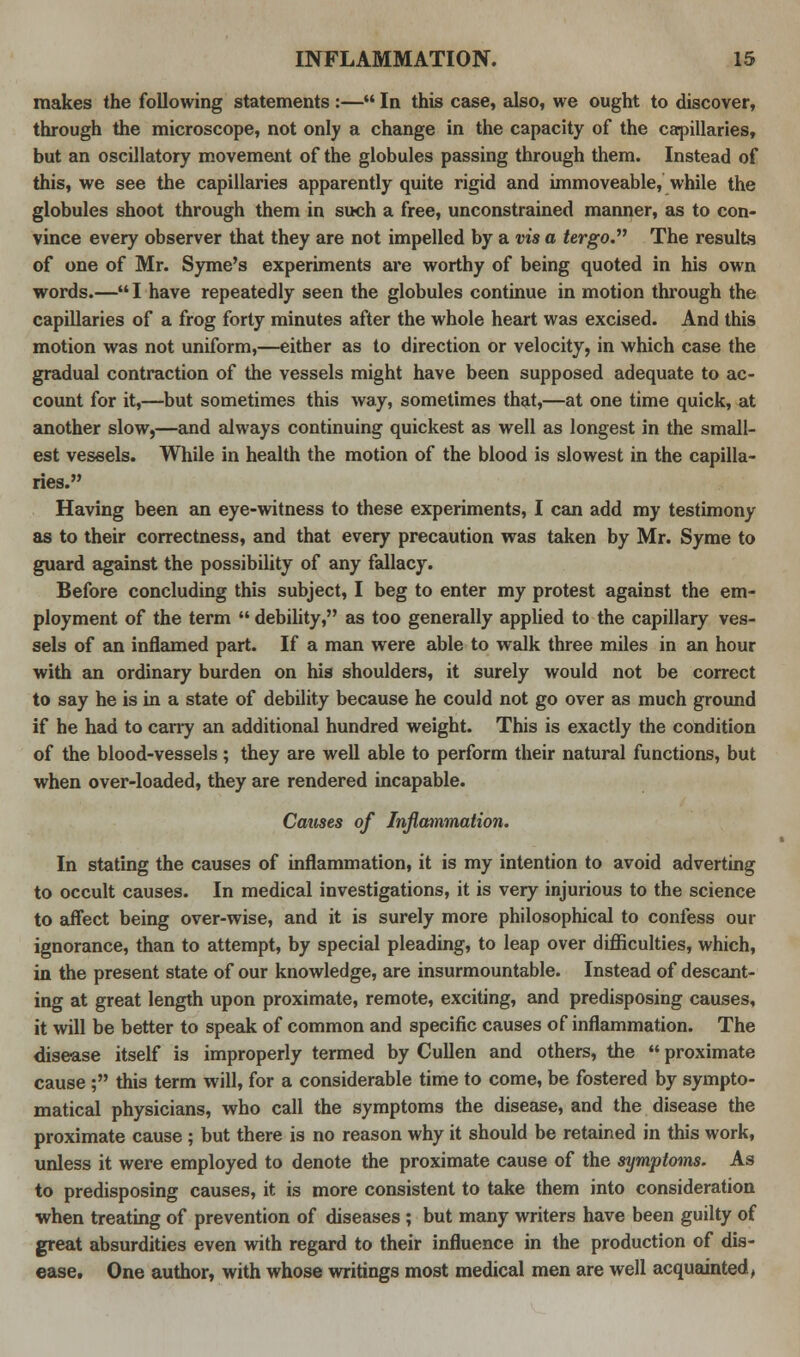 makes the following statements :— In this case, also, we ought to discover, through the microscope, not only a change in the capacity of the capillaries, but an oscillatory movement of the globules passing through them. Instead of this, we see the capillaries apparently quite rigid and immoveable, while the globules shoot through them in such a free, unconstrained manner, as to con- vince every observer that they are not impelled by a vis a tergo. The results of one of Mr. Syme's experiments are worthy of being quoted in his own words.— I have repeatedly seen the globules continue in motion through the capillaries of a frog forty minutes after the whole heart was excised. And this motion was not uniform,—either as to direction or velocity, in which case the gradual contraction of the vessels might have been supposed adequate to ac- count for it,—but sometimes this way, sometimes that,—at one time quick, at another slow,—and always continuing quickest as well as longest in the small- est vessels. While in health the motion of the blood is slowest in the capilla- ries. Having been an eye-witness to these experiments, I can add my testimony as to their correctness, and that every precaution was taken by Mr. Syme to guard against the possibility of any fallacy. Before concluding this subject, I beg to enter my protest against the em- ployment of the term  debility, as too generally applied to the capillary ves- sels of an inflamed part. If a man were able to walk three miles in an hour with an ordinary burden on his shoulders, it surely would not be correct to say he is in a state of debility because he could not go over as much ground if he had to cany an additional hundred weight. This is exactly the condition of the blood-vessels; they are well able to perform their natural functions, but when over-loaded, they are rendered incapable. Causes of Inflammation. In stating the causes of inflammation, it is my intention to avoid adverting to occult causes. In medical investigations, it is very injurious to the science to affect being over-wise, and it is surely more philosophical to confess our ignorance, than to attempt, by special pleading, to leap over difficulties, which, in the present state of our knowledge, are insurmountable. Instead of descant- ing at great length upon proximate, remote, exciting, and predisposing causes, it will be better to speak of common and specific causes of inflammation. The disease itself is improperly termed by Cullen and others, the  proximate cause ; this term will, for a considerable time to come, be fostered by sympto- matical physicians, who call the symptoms the disease, and the disease the proximate cause ; but there is no reason why it should be retained in this work, unless it were employed to denote the proximate cause of the symptoms. As to predisposing causes, it is more consistent to take them into consideration when treating of prevention of diseases ; but many writers have been guilty of great absurdities even with regard to their influence in the production of dis- ease. One author, with whose writings most medical men are well acquainted,