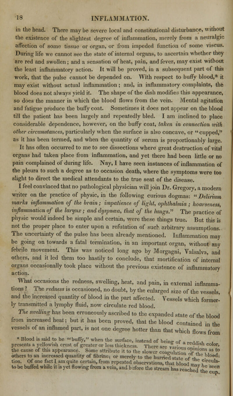 in the head. There may be severe local and constitutional disturbance, without the existence of the slightest degree of inflammation, merely from a neuralgic affection of some tissue or organ, or from impeded function of some viscus. During life we cannot see the state of internal organs, to ascertain whether they are red and swollen; and a sensation of heat, pain, and fever, may exist without the least inflammatory action. It will be proved, in a subsequent part of this work, that the pulse cannot be depended on. With respect to buffy blood,* it may exist without actual inflammation; and, in inflammatory complaints, the blood does not always yield it. The shape of the dish modifies this appearance, so does the manner in which the blood flows from the vein. Mental agitation and fatigue produce the buffy coat. Sometimes it does not appear on the blood till the patient has been largely and repeatedly bled. I am inclined to place considerable dependence, however, on the buffy coat, taken in connection with other circumstances, particularly when the surface is also concave, or cupped, as it has been termed, and when the quantity of serum is proportionably large. It has often occurred to me to see dissections where great destruction of vital organs had taken place from inflammation, and yet there had been little or no pain complained of during life. Nay, I have seen instances of inflammation of the pleura to such a degree as to occasion death, where the symptoms were too slight to direct the medical attendants to the true seat of the disease. I feel convinced that no pathological physician will join Dr. Gregory, a modern writer on the practice of physic, in the following curious dogmas:  Delirium marks inflammation of the brain; impatience of light, ophthalmia ; hoarseness, inflammation of the larynx; and dyspnoea, that of the lungs. The practice of physic would indeed be simple and certain, were these things true. But this is not the proper place to enter upon a refutation of such arbitrary assumptions. The uncertainty of the pulse has been already mentioned. Inflammation may be going on towards a fatal termination, in an important organ, without any febrile movement. This was noticed long ago by Morgagni, Valsalva, and others, and it led them too hastily to conclude, that mortification of internal organs occasionally took place without the previous existence of inflammatory action. What occasions the redness, swelling, heat, and pain, in external inflamma- tions ? The redness is occasioned, no doubt, by the enlarged size of the vessels, and the increased quantity of blood in the part affected. Vessels which former- ly transmitted a lymphy fluid, now circulate red blood. The melting has been erroneously ascribed to the expanded state of the blood from increased heat; but it has been proved, that the blood contained in the vessels of an inflamed part, is not one degree hotter than that which flows from * Blood is said to be « buffy, when the surface, instead of beintr of a nUi.1. I presents a yellowish crust of greater or less thickness. There are v-irin„t • • 0r' the cause of this appearance. Some attribute it to the slower coagulation of'T!?* ^ others to an increased quantity of fibrine; or merely to the hurried state of th • tion. Of one fact I am quite certain, from repeated observations, that blood m ?lTcuh^ to be buffed while it is yet flowing from a vein, and b -fore the stream has reacl^dth ^^