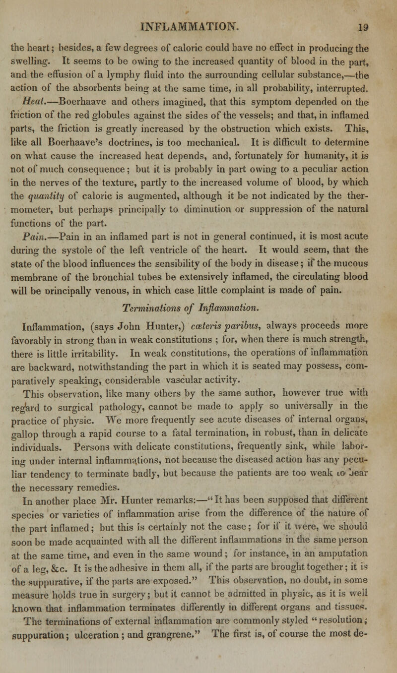 the heart; besides, a few degrees of caloric could have no effect in producing the swelling. It seems to be owing to the increased quantity of blood in the part, and the effusion of a lymphy fluid into the surrounding cellular substance,—the action of the absorbents being at the same time, in all probability, interrupted. Heat.—Boerhaave and others imagined, that this symptom depended on the friction of the red globules against the sides of the vessels; and that, in inflamed parts, the friction is greatly increased by the obstruction which exists. This, like all Boerhaave's doctrines, is too mechanical. It is difficult to determine on what cause the increased heat depends, and, fortunately for humanity, it is not of much consequence; but it is probably in part owing to a peculiar action in the nerves of the texture, partly to the increased volume of blood, by which the quantity of caloric is augmented, although it be not indicated by the ther- mometer, but perhaps principally to diminution or suppression of the natural functions of the part. Pain.—Pain in an inflamed part is not in general continued, it is most acute during the systole of the left ventricle of the heart. It would seem, that the state of the blood influences the sensibility of the body in disease; if the mucous membrane of the bronchial tubes be extensively inflamed, the circulating blood will be orincipally venous, in which case little complaint is made of pain. Terminations of Inflammation. Inflammation, (says John Hunter,) cceteris paribus, always proceeds more favorably in strong than in weak constitutions ; for, when there is much strength, there is little irritability. In weak constitutions, the operations of inflammation are backward, notwithstanding the part in which it is seated may possess, com- paratively speaking, considerable vascular activity. This observation, like many others by the same author, however true with regard to surgical pathology, cannot be made to apply so universally in the practice of physic. We more frequently see acute diseases of internal organs, gallop through a rapid course to a fatal termination, in robust, than in delicate individuals. Persons with delicate constitutions, frequently sink, while labor- ing under internal inflammations, not because the diseased action has any pecu- liar tendency to terminate badly, but because the patients are too weak 10 bear the necessary remedies. In another place Mr. Hunter remarks:— It has been supposed that different species or varieties of inflammation arise from the difference of the nature of the part inflamed; but this is certainly not the case; for if it were, we should soon be made acquainted with all the different inflammations in the same person at the same time, and even in the same wound; for instance, in an amputation of a leg, &c. It is the adhesive in them all, if the parts are brought together; it is the suppurative, if the parts are exposed. This observation, no doubt, in some measure holds true in surgery; but it cannot be admitted in physic, as it is well known that inflammation terminates differently in different organs and tissues. The terminations of external inflammation are commonly styled  resolution; suppuration; ulceration; and grangrene. The first is, of course the most de-