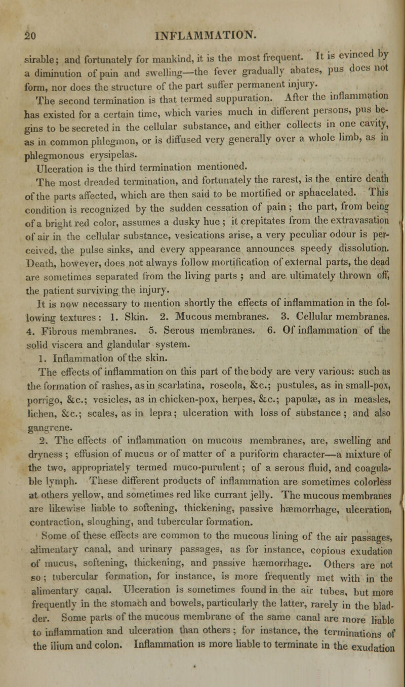sirable; and fortunately for mankind, it is the most frequent. It is evinced by a diminution of pain and swelling—the fever gradually abates, pus does not form, nor does the structure of the part suffer permanent injury. The second termination is that termed suppuration. After the inflammation has existed for a certain time, which varies much in different persons, pus be- gins to be secreted in the cellular substance, and either collects in one cavity, as in common phlegmon, or is diffused very generally over a whole limb, as in phlegmonous erysipelas. Ulceration is the third termination mentioned. The most dreaded termination, and fortunately the rarest, is the entire death of the parts affected, which are then said to be mortified or sphacelated. This condition is recognized by the sudden cessation of pain; the part, from being of a bright red color, assumes a dusky hue ; it crepitates from the extravasation of air in the cellular substance, vesications arise, a very peculiar odour is per- ceived, the pulse sinks, and every appearance announces speedy dissolution. Death, however, does not always follow mortification of external parts, the dead are sometimes separated from the living parts ; and are ultimately thrown off, the patient surviving the injury. It is now necessary to mention shortly the effects of inflammation in the fol- lowing textures : 1. Skin. 2. Mucous membranes. 3. Cellular membranes. 4. Fibrous membranes. 5. Serous membranes. 6. Of inflammation of the solid viscera and glandular system. 1. Inflammation of the skin. The effects of inflammation on this part of the body are very various: such as the formation of rashes, as in scarlatina, roseola, &c; pustules, as in small-pox, porrigo, &c; vesicles, as in chicken-pox, herpes, &c.; papulae, as in measles, lichen, &c; scales, as in lepra; ulceration with loss of substance; and also gangrene. 2. The effects of inflammation on mucous membranes, are, swelling and dryness ; effusion of mucus or of matter of a puriform character—a mixture of the two, appropriately termed muco-purulent; of a serous fluid, and coagula- ble lymph. These different products of inflammation are sometimes colorless at others yellow, and sometimes red like currant jelly. The mucous membranes are likewise liable to softening, thickening, passive haemorrhage, ulceration, contraction, sloughing, and tubercular formation. Some of these effects are common to the mucous lining of the air passages, alimentary canal, and urinary passages, as for instance, copious exudation of mucus, softening, thickening, and passive haemorrhage. Others are not so ; tubercular formation, for instance, is more frequently met with in the alimentary canal. Ulceration is sometimes found in the air tubes, but more frequently in the stomach and bowels, particularly the latter, rarely in the blad- der. Some parts of the mucous membrane of the same canal are more liable to inflammation and ulceration than others; for instance, the terminations of the ilium and colon. Inflammation is more liable to terminate in the exudation
