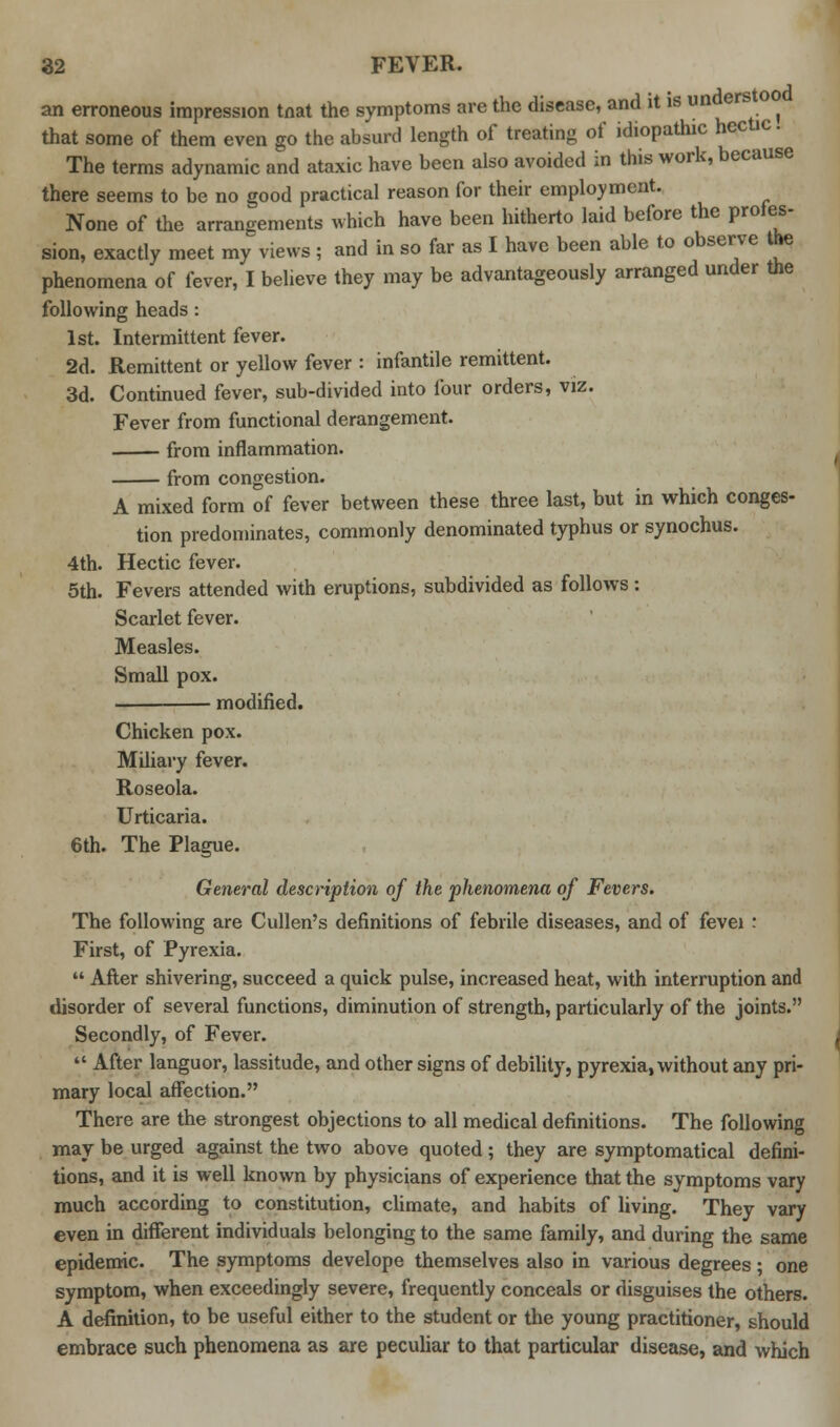 an erroneous impression tnat the symptoms are the disease, and it is unders oo that some of them even go the absurd length of treating of idiopathic hectic. The terms adynamic and ataxic have been also avoided in this work, because there seems to be no good practical reason for their employment. None of the arrangements which have been hitherto laid before the proles sion, exactly meet my views ; and in so far as I have been able to observe the phenomena of fever, I believe they may be advantageously arranged under the following heads : 1st. Intermittent fever. 2d. Remittent or yellow fever : infantile remittent. 3d. Continued fever, sub-divided into four orders, viz. Fever from functional derangement. from inflammation. from congestion. A mixed form of fever between these three last, but in which conges- tion predominates, commonly denominated typhus or synochus. 4th. Hectic fever. 5th. Fevers attended with eruptions, subdivided as follows : Scarlet fever. Measles. Small pox. modified. Chicken pox. Miliary fever. Roseola. Urticaria. 6th. The Plague. General description of the phenomena of Fevers. The following are Cullen's definitions of febrile diseases, and of fevei : First, of Pyrexia.  After shivering, succeed a quick pulse, increased heat, with interruption and disorder of several functions, diminution of strength, particularly of the joints. Secondly, of Fever.  After languor, lassitude, and other signs of debility, pyrexia, without any pri- mary local affection. There are the strongest objections to all medical definitions. The following may be urged against the two above quoted; they are symptomatical defini- tions, and it is well known by physicians of experience that the symptoms vary much according to constitution, climate, and habits of living. They vary even in different individuals belonging to the same family, and during the same epidemic. The symptoms develope themselves also in various degrees; one symptom, when exceedingly severe, frequently conceals or disguises the others. A definition, to be useful either to the student or the young practitioner, should embrace such phenomena as are peculiar to that particular disease, and which