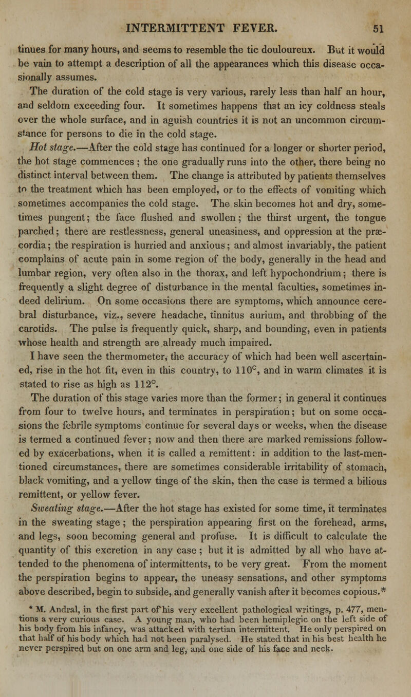 tinues for many hours, and seems to resemble the tic douloureux. But it would be vain to attempt a description of all the appearances which this disease occa- sionally assumes. The duration of the cold stage is very various, rarely less than half an hour, and seldom exceeding four. It sometimes happens that an icy coldness steals over the whole surface, and in aguish countries it is not an uncommon circum- stance for persons to die in the cold stage. Hot stage.—After the cold stage has continued for a longer or shorter period, the hot stage commences ; the one gradually runs into the other, there being no distinct interval between them. The change is attributed by patients themselves tr> the treatment which has been employed, or to the effects of vomiting which sometimes accompanies the cold stage. The skin becomes hot and dry, some- times pungent; the face flushed and swollen; the thirst urgent, the tongue parched; there are restlessness, general uneasiness, and oppression at the prae- cordia; the respiration is hurried and anxious; and almost invariably, the patient complains of acute pain in some region of the body, generally in the head and lumbar region, very often also in the thorax, and left hypochondrium; there is frequently a slight degree of disturbance in the mental faculties, sometimes in- deed delirium. On some occasions there are symptoms, which announce cere- bral disturbance, viz., severe headache, tinnitus aurium, and throbbing of the carotids. The pulse is frequently quick, sharp, and bounding, even in patients whose health and strength are already much impaired. I have seen the thermometer, the accuracy of which had been well ascertain- ed, rise in the hot fit, even in this country, to 110c, and in warm climates it is stated to rise as high as 112°. The duration of this stage varies more than the former; in general it continues from four to twelve hours, and terminates in perspiration; but on some occa- sions the febrile symptoms continue for several days or weeks, when the disease is termed a continued fever; now and then there are marked remissions follow- ed by exacerbations, when it is called a remittent: in addition to the last-men- tioned circumstances, there are sometimes considerable irritability of stomach, black vomiting, and a yellow tinge of the skin, then the case is termed a bilious remittent, or yellow fever. Sweating stage.—After the hot stage has existed for some time, it terminates in the sweating stage; the perspiration appearing first on the forehead, arms, and legs, soon becoming general and profuse. It is difficult to calculate the quantity of this excretion in any case ; but it is admitted by all who have at- tended to the phenomena of intermittents, to be very great. From the moment the perspiration begins to appear, the uneasy sensations, and other symptoms above described, begin to subside, and generally vanish after it becomes copious.* * M. Andral, in the first part of his very excellent pathological writings, p. 477, men- tions a very curious case. A young man, who had been hemiplegic on the left side of his body from his infancy, was attacked with tertian intermittent. He only perspired on that half of his body which had not been paralysed. He stated that in his best health he never perspired but on one arm and leg, and one side of his face and neck.