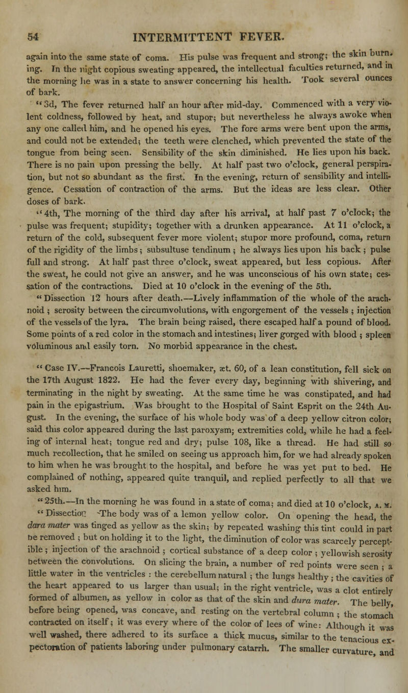 again into the same state of coma. His pulse was frequent and strong; the skin burn, ing. In the night copious sweating appeared, the intellectual faculties returned, and in the morning he was in a state to answer concerning his health. Took several ounces of bark.  3d, The fever returned half an hour after mid-day. Commenced with a very vio- lent coldness, followed by heat, and stupor; but nevertheless he always awoke when any one called him, and he opened his eyes. The fore arms were bent upon the arms, and could not be extended; the teeth were clenched, which prevented the state of the tongue from being seen. Sensibility of the skin diminished. He lies upon his back. There is no pain upon pressing the belly. At half past two o'clock, general perspira- tion, but not so abundant as the first! In the evening, return of sensibility and intelli- gence. Cessation of contraction of the arms. But the ideas are less clear. Other doses of bark. 4th, The morning of the third day after his arrival, at half past 7 o'clock; the pulse was frequent; stupidity; together with a drunken appearance. At 11 o'clock, a return of the cold, subsequent fever more violent; stupor more profound, coma, return of the rigidity of the limbs; subsultuse tendinum ; he always lies upon his back ; pulse full and strong. At half past three o'clock, sweat appeared, but less copious. After the sweat, he could not give an answer, and he was unconscious of his own state; ces- sation of the contractions. Died at 10 o'clock in the evening of the 5th. Dissection 12 hours after death.—Lively inflammation of the whole of the arach. noid ; serosity between the circumvolutions, with engorgement of the vessels ; injection of the vessels of the lyra. The brain being raised, there escaped half a pound of blood. Some points of a red color in the stomach and intestines; liver gorged with blood ; spleen voluminous ami easily torn. No morbid appearance in the chest.  Case IV.—Francois Lauretti, shoemaker, aet. 60, of a lean constitution, fell sick on the 17th August 1822. He had the fever every day, beginning with shivering, and terminating in the night by sweating. At the same time he was constipated, and had pain in the epigastrium. Was brought to the Hospital of Saint Esprit on the 24th Au- gust. In the evening, the surface of his whole body was of a deep yellow citron color; said this color appeared during the last paroxysm; extremities cold, while he had a feel- ing of internal heat; tongue red and dry; pulse 108, like a thread. He had still so much recollection, that he smiled on seeing us approach him, for we had already spoken to him when he was brought to the hospital, and before he was yet put to bed. He complained of nothing, appeared quite tranquil, and replied perfectly to all that we asked him.  25th.—In the morning he was found in a state of coma; and died at 10 o'clock, a. m. « Dissection -The body was of a lemon yellow color. On opening the head, the dara mater was tinged as yellow as the skin; by repeated washing this tint could in part oe removed ; but on holding it to the light, the diminution of color was scarcely percept- ible ; injection of the arachnoid ; cortical substance of a deep color ; yellowish serosity between the convolutions. On slicing the brain, a number of red points were seen ; a little water in the ventricles : the cerebellum natural ; the lungs healthy • the cavities of the heart appeared to us larger than usual; in the right ventricle, was'a clot entirely formed of albumen, as yellow in color as that of the skin and dura mater. The belly, before being opened, was concave, and resting on the vertebral column ; the stomach contracted on itself; it was every where of the color of lees of wine: Although it was well washed, there adhered to its surface a thick mucus, similar to the tenacious ex- pectoration of patients laboring under pulmonary catarrh. The smaller curvature and