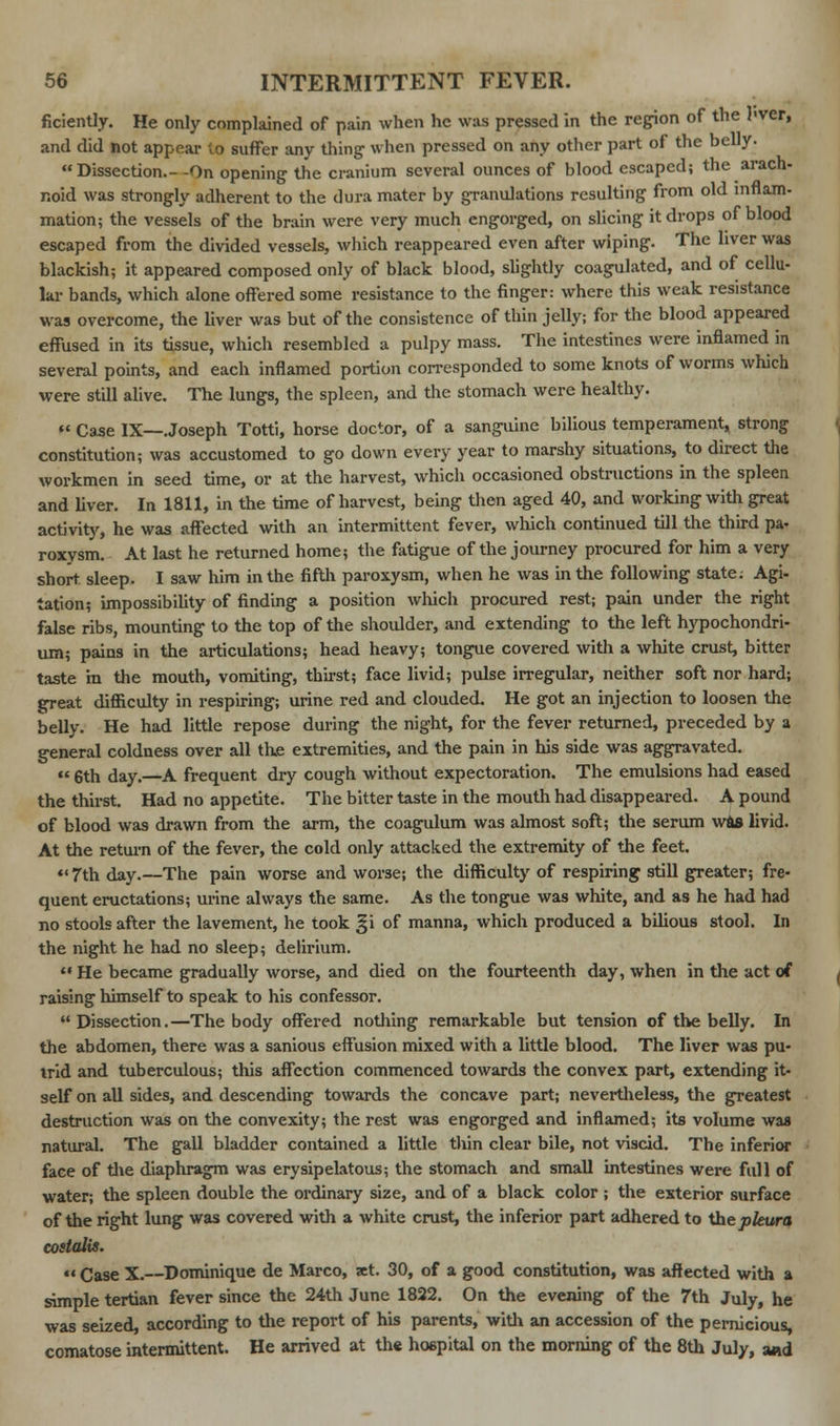 ficiently. He only complained of pain when he was pressed in the region of the hver, and did not appear to suffer any thing when pressed on any other part of the belly. Dissection.- -On opening the cranium several ounces of blood escaped; the arach- noid was strongly adherent to the dura mater by granulations resulting from old inflam- mation; the vessels of the brain were very much engorged, on slicing it drops of blood escaped from the divided vessels, which reappeared even after wiping. The liver was blackish; it appeared composed only of black blood, slightly coagulated, and of cellu- lar bands, which alone offered some resistance to the finger: where this weak resistance was overcome, the liver was but of the consistence of thin jelly; for the blood appeared effused in its tissue, which resembled a pulpy mass. The intestines were inflamed in several points, and each inflamed portion corresponded to some knots of worms which were still alive. The lungs, the spleen, and the stomach were healthy.  Case IX—Joseph Totti, horse doctor, of a sanguine bilious temperament, strong constitution; was accustomed to go down every year to marshy situations, to direct the workmen in seed time, or at the harvest, which occasioned obstructions in the spleen and liver. In 1811, in the time of harvest, being then aged 40, and working with great activity, he was affected with an intermittent fever, which continued till the third pa- roxysm. At last he returned home; the fatigue of the journey procured for him a very short sleep. I saw him in the fifth paroxysm, when he was in the following state; Agi- tation; impossibility of finding a position which procured rest; pain under the right false ribs, mounting to the top of the shoulder, and extending to the left hypochondri- um; pains in the articulations; head heavy; tongue covered with a white crust, bitter taste in the mouth, vomiting, thirst; face livid; pulse irregular, neither soft nor hard; ^reat difficulty in respiring; urine red and clouded. He got an injection to loosen the belly. He had little repose during the night, for the fever returned, preceded by a general coldness over all the extremities, and the pain in his side was aggravated. u gth day,—a frequent dry cough without expectoration. The emulsions had eased the thirst. Had no appetite. The bitter taste in the mouth had disappeared. A pound of blood was drawn from the arm, the coagulum was almost soft; the serum wis livid. At the return of the fever, the cold only attacked the extremity of the feet. *'7th day.—The pain worse and worse; the difficulty of respiring still greater; fre- quent eructations; urine always the same. As the tongue was white, and as he had had no stools after the lavement, he took ^i of manna, which produced a bilious stool. In the night he had no sleep; delirium.  He became gradually worse, and died on the fourteenth day, when in the act of raising himself to speak to his confessor.  Dissection. —The body offered nothing remarkable but tension of the belly. In the abdomen, there was a sanious effusion mixed with a little blood. The liver was pu- trid and tuberculous; this affection commenced towards the convex part, extending it- self on all sides, and descending towards the concave part; nevertheless, the greatest destruction was on the convexity; the rest was engorged and inflamed; its volume was natural. The gall bladder contained a little thin clear bile, not viscid. The inferior face of the diaphragm was erysipelatous; the stomach and small intestines were full of water; the spleen double the ordinary size, and of a black color ; the exterior surface of the right lung was covered with a white crust, the inferior part adhered to the pleura costalis.  Case X.—Dominique de Marco, set. 30, of a good constitution, was affected with a simple tertian fever since the 24th June 1822. On the evening of the 7th July, he was seized, according to the report of his parents, with an accession of the pernicious, comatose intermittent. He arrived at the hospital on the morning of the 8th July, and
