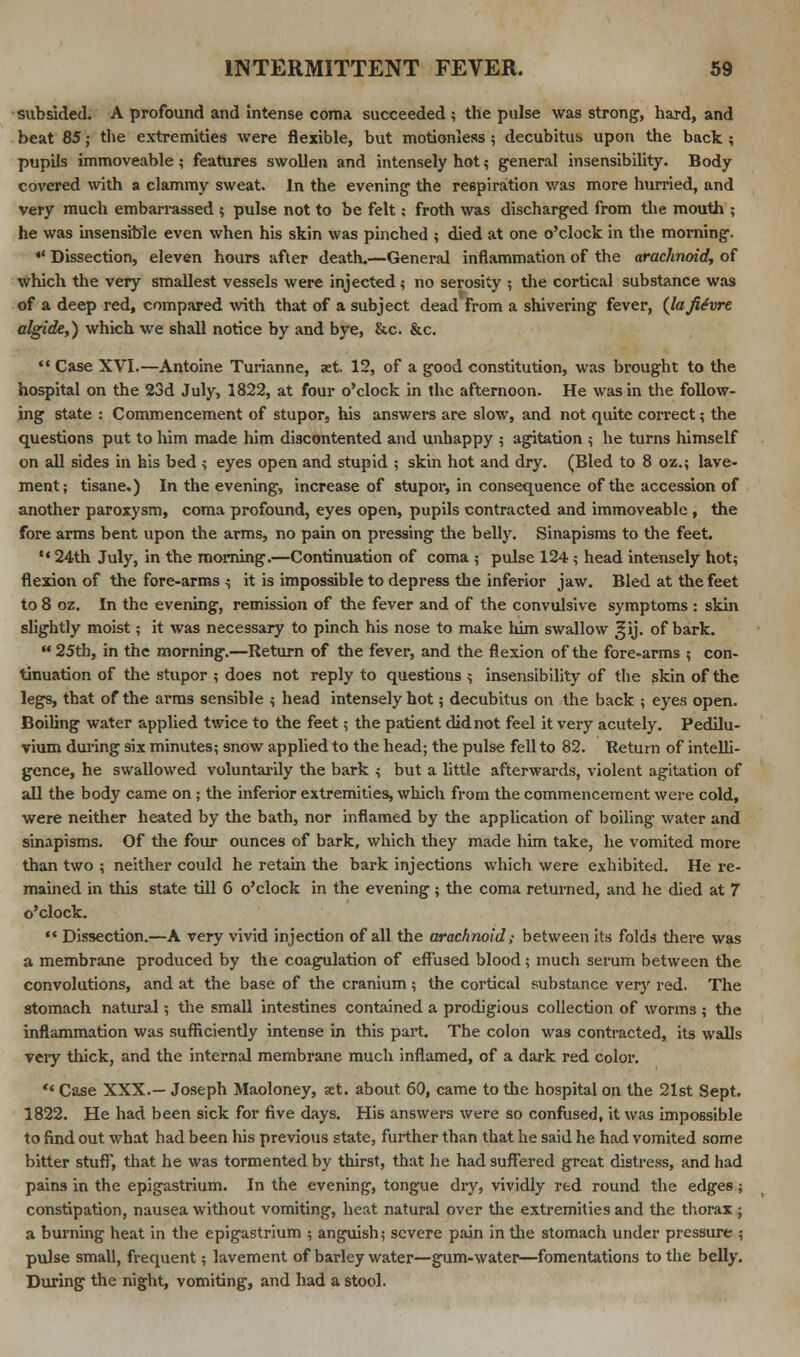 subsided. A profound and intense coma succeeded ; the pulse was strong, hard, and beat 85; the extremities were flexible, but motionless ; decubitus upon the back ; pupils immoveable ; features swollen and intensely hot ? general insensibility. Body covered with a clammy sweat. In the evening the respiration was more hurried, and very much embarrassed ; pulse not to be felt; froth was discharged from the mouth ; he was insensible even when his skin was pinched ; died at one o'clock in the morning. *' Dissection, eleven hours after death.—General inflammation of the arachnoid, of which the very smallest vessels were injected ; no serosity ; the cortical substance was of a deep red, compared with that of a subject dead from a shivering fever, {lafiSvre algide,) which we shall notice by and bye, &c. &c. *' Case XVI.—Antoine Turianne, aet. 12, of a good constitution, was brought to the hospital on the 23d July, 1822, at four o'clock in the afternoon. He was in the follow- ing state : Commencement of stupor, his answers are slow, and not quite correct; the questions put to him made him discontented and unhappy ; agitation ; he turns himself on all sides in his bed ; eyes open and stupid ; skin hot and dry. (Bled to 8 oz.; lave- ment; tisane.) In the evening, increase of stupor, in consequence of the accession of another paroxysm, coma profound, eyes open, pupils contracted and immoveable , the fore arms bent upon the arms, no pain on pressing the belly. Sinapisms to the feet.  24th July, in the morning.—Continuation of coma ; pulse 124 ; head intensely hot; flexion of the fore-arms ^ it is impossible to depress the inferior jaw. Bled at the feet to 8 oz. In the evening, remission of the fever and of the convulsive symptoms : skin slightly moist; it was necessary to pinch his nose to make him swallow 3;ij. of bark. 25th, in the morning.—Return of the fever, and the flexion of the fore-arms ; con- tinuation of the stupor ; does not reply to questions ; insensibility of the skin of the legs, that of the arms sensible ; head intensely hot; decubitus on the back ; eyes open. Boiling water applied twice to the feet; the patient did not feel it very acutely. Pedilu- vium during six minutes; snow applied to the head; the pulse fell to 82. Return of intelli- gence, he swallowed voluntarily the bark ; but a little afterwards, violent agitation of all the body came on ; the inferior extremities, which from the commencement were cold, were neither heated by the bath, nor inflamed by the application of boiling water and sinapisms. Of the four ounces of bark, which they made him take, he vomited more than two ; neither could he retain the bark injections which were exhibited. He re- mained in this state till 6 o'clock in the evening ; the coma returned, and he died at 7 o'clock.  Dissection.—A very vivid injection of all the arachnoid; between its folds there was a membrane produced by the coagulation of effused blood ; much serum between the convolutions, and at the base of the cranium ; the cortical substance very red. The stomach natural; the small intestines contained a prodigious collection of worms; the inflammation was sufficiently intense in this part. The colon was contracted, its walls very thick, and the internal membrane much inflamed, of a dark red color. ** Case XXX.— Joseph Maoloney, xt. about 60, came to the hospital on the 21st Sept. 1822. He had been sick for five days. His answers were so confused, it was impossible to find out what had been his previous state, further than that he said he had vomited some bitter stuff, that he was tormented by thirst, that he had suffered great distress, and had pains in the epigastrium. In the evening, tongue dry, vividly red round the edges; constipation, nausea without vomiting, heat natural over the extremities and the thorax; a burning heat in the epigastrium ; anguish; severe pain in the stomach under pressure ; pulse small, frequent; lavement of barley water—gum-water—fomentations to the belly. During the night, vomiting, and had a stool.