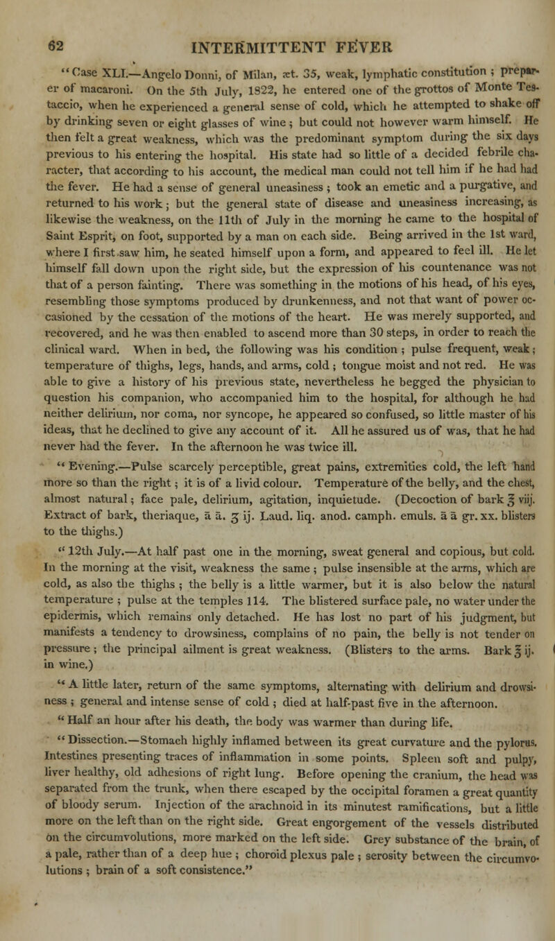 Case XLI.—Angelo Donni, of Milan, xt. 35, weak, lymphatic constitution ; prepar- er of macaroni. On the 5th July, 1S22, he entered one of the grottos of Monte Te9- taccio, when he experienced a general sense of cold, which he attempted to shake off by drinking seven or eight glasses of wine ; but could not however warm himself. He then felt a great weakness, which was the predominant symptom during the six days previous to his entering the hospital. His state had so little of a decided febrile cha- racter, that according to his account, the medical man could not tell him if he had had the fever. He had a sense of general uneasiness ; took an emetic and a purgative, and returned to his work; but the general state of disease and uneasiness increasing, as likewise the weakness, on the 11th of July in the morning he came to the hospital of Saint Esprit, on foot, supported by a man on each side. Being arrived in the 1st ward, where I first saw him, he seated himself upon a form, and appeared to feel ill. He let himself fall down upon the right side, but the expression of his countenance was not that of a person fainting. There was something in the motions of his head, of his eyes, resembling those symptoms produced by drunkenness, and not that want of power oc- casioned by the cessation of the motions of the heart. He was merely supported, and recovered, and he was then enabled to ascend more than 30 steps, in order to reach the clinical ward. When in bed, the following was his condition ; pulse frequent, weak; temperature of thighs, legs, hands, and arms, cold ; tongue moist and not red. He was able to give a history of his previous state, nevertheless he begged the physician to question his companion, who accompanied him to the hospital, for although he had neither delirium, nor coma, nor syncope, he appeared so confused, so little master of his ideas, that he declined to give any account of it. All he assured us of was, that he had never had the fever. In the afternoon he was twice ill.  Evening.—Pulse scarcely perceptible, great pains, extremities cold, the left hand more so than the right; it is of a livid colour. Temperature of the belly, and the chest, almost natural; face pale, delirium, agitation, inquietude. (Decoction of bark § viij. Extract of bark, theriaque, aa. 3 ij. Laud. liq. anod. camph. emuls. a a gr. xx. blisters to the thighs.)  12th July.—At half past one in the morning, sweat general and copious, but cold. In the morning at the visit, weakness the same ; pulse insensible at the arms, which are cold, as also the thighs ; the belly is a little warmer, but it is also below the natural temperature ; pulse at the temples 114. The blistered surface pale, no water under the epidermis, which remains only detached. He has lost no part of his judgment, but manifests a tendency to drowsiness, complains of no pain, the belly is not tender on pressure ; the principal ailment is great weakness. (Blisters to the arms. Bark § ij. in wine.)  A little later, return of the same symptoms, alternating with delirium and drowsi- ness ; general and intense sense of cold ; died at half-past five in the afternoon. * Half an hour after Ids death, the. body was warmer than during fife. Dissection.—Stomach highly inflamed between its great curvature and the pylorus. Intestines presenting traces of inflammation in some points. Spleen soft and pulpy, liver healthy, old adhesions of right lung. Before opening the cranium, the head was separated from the trunk, when there escaped by the occipital foramen a great quantity of bloody serum. Injection of the arachnoid in its minutest ramifications, but a little more on the left than on the right side. Great engorgement of the vessels distributed on the circumvolutions, more marked on the left side. Grey substance of the brain, of a pale, rather than of a deep hue ; choroid plexus pale ; serosity between the circumvo- lutions ; brain of a soft consistence.