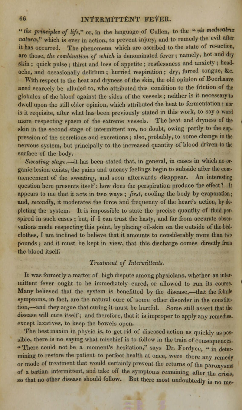  the principles of life, or, in the language of Cullen, to the  vis medicatrtz naturoz, which is ever in action, to prevent injury, and to remedy the evil after it has occurred. The phenomena which are ascribed to the state of re-action, are those, the combination of which is denominated fever; namely, hot and dry skin ; quick pulse; thirst and loss of appetite ; restlessness and anxiety; head- ache, and occasionally delirium ; hurried respiration; dry, furred tongue, &c. With respect to the heat and dryness of the skin, the old opinion of Boerhaave need scarcely be alluded to, who attributed this condition to the friction of the globules of the blood against the sides of the vessels ; neither is it necessary to dwell upon the still older opinion, which attributed the heat to fermentation ; nor is it requisite, after what has been previously stated in this work, to say a word more respecting spasm of the extreme vessels. The heat and dryness of the skin in the second stage of intermittent are, no doubt, owing partly to the sup- pression of the secretions and excretions ; also, probably, to some change in the nervous system, but principally to the increased quantity of blood driven to the surface of the body. Sweating stage.—it has been stated that, in general, in cases in which no or- ganic lesion exists, the pains and uneasy feelings begin to subside after the com- mencement of the sweating, and soon afterwards disappear. An interesting question here presents itself: how does the perspiration produce the effect? It appears to me that it acts in two ways ; first, cooling the body by evaporation; and, secondhj, it moderates the force and frequency of the heart's action, by de- pleting the system. It is impossible to state the precise quantity of fluid per- spired in such cases ; but, if I can trust the hasty, and far from accurate obser- vations made respecting this point, by placing oil-skin on the outside of the bed- clothes, I am inclined to believe that it amounts to considerably more than two pounds ; and it must be kept in view, that this discharge comes directly from the blood itself. Treatment of Inlermittents. It was formerly a matter of high dispute among physicians, whether an inter- mittent fever ought to be immediately cured, or allowed to run its course. Many believed that the system is benefitted by the disease,—that the febrile symptoms, in fact, are the natural cure of some other disorder in the constitu- tion,—and they argue that curing it must be hurtful. Some still assert that the disease will cure itself; and therefore, that it is improper to apply any remedies, except laxatives, to keep the bowels open. The best maxim in physic is, to get rid of diseased action as quickly as pos- sible, there is no saying what mischief is to follow in the train of consequences.  There could not be a moment's hesitation, says Dr. Fordyce,  in deter- mining to restore the patient to perfect health at once, were there any remedy or mode of treatment that would certainly prevent the returns of the paroxysms of a tertian intermittent, and take off the symptoms remaining after the crisis so that no other disease should follow. But there most undoubtedly is no me-
