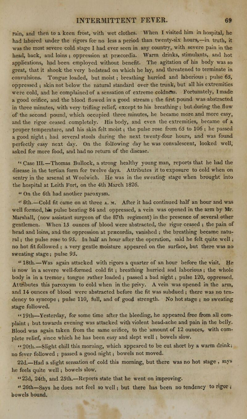 rain, and then to a keen frost, with wet clothes. When I visited him in hospital, he had labored under the rigors for no less a period than twenty-six hours,—in truth, it was the most severe cold stage I had ever seen in any country, with severe pain in the head, back, and loins ; oppression at praecordia. Warm drinks, stimulants, and hot applications, had been employed without benefit. The agitation of his body was so great, that it shook the very bedstead on which he lay, and threatened to terminate in convulsions. Tongue loaded, but moist; breathing hurried and laborious ; pulse 65, oppressed ; skin not below the natural standard over the trunk, but all his extremities were cold, and he complained of a sensation of extreme coldness. Fortunately, I made a good orifice, and the blood flowed in a good stream ; the first pound was abstracted in three minutes, with very trifling relief, except to his breathing ; but during the flow of the second pound, which occupied three minutes, he became more and more easy, and the rigor ceased completely. His body, and even the extremities, became of a proper temperature, and his skin felt moist} the pulse rose from 65 to 106 ; he passed a good night; had several stools during the next twenty-four hours, and was found perfectly easy next day. On the following day he was convalescent, looked well, asked for more food, and had no return of the disease. •« Case III.—Thomas Bullock, a strong healthy young man, reports that he had the disease in the tertian form for twelve days. Attributes it to exposure to cold when on sentry in the arsenal at Woolwich. He was in the sweating stage when brought into the hospital at Leith Fort, on the 4th March 1826.  On the 6th had another paroxysm.  8th.—Cold fit came on at three a. m. After it had continued half an hour and was well formed, his pulse beating 84 and oppressed, a vein was opened in the arm by Mr. Marshall, (now assistant surgeon of the 87th regiment) in the presence of several other gentlemen. When 15 ounces of blood were abstracted, the rigor ceased ; the pain of head and loins, and the oppression at praecordia, vanished ; the breathing became natu- ral ; the pulse rose to 95. In half an hour after the operation, said he felt quite well; no hot fit followed ; a very gentle moisture appeared on the surface, but there was no sweating stage; pulse 95. ° 18th.—Was again attacked with rigors a quarter of an hour before the visit. He is now in a severe well-formed cold fit ; breathing hurried and laborious; the whole body is in a tremor; tongue rather loaded ; passed a bad night; pulse 120, oppressed. Attributes this paroxysm to cold when in the privy. A vein was opened in the arm, and 14 ounces of blood were abstracted before the fit was subdued ; there was no ten- dency to syncope ; pulse 110, full, and of good strength. No hot stage ; no sweating stage followed. 19th—Yesterday, for some time after the bleeding, he appeared free from all com- plaint ; but towards evening was attacked with violent head-ache and pain in the belly. Blood was again taken from the same orifice, to the amount of 12 ounces, with com- plete relief, since which he has been easy and slept well; bowels slow. ** 20th.—Slight chill this morning, which appeared to be cut short by a warm drink; no fever followed ; passed a good night; bowels not moved. 22d.—Had a slight sensation of cold this morning, but there was no hot stage , says he feels quite well; bowels slow. 23d, 24th, and 25th.—Reports state that he went on improving. ««26th—Says he does not feel so well; but there has been no tendency to rigor; bowels bound.